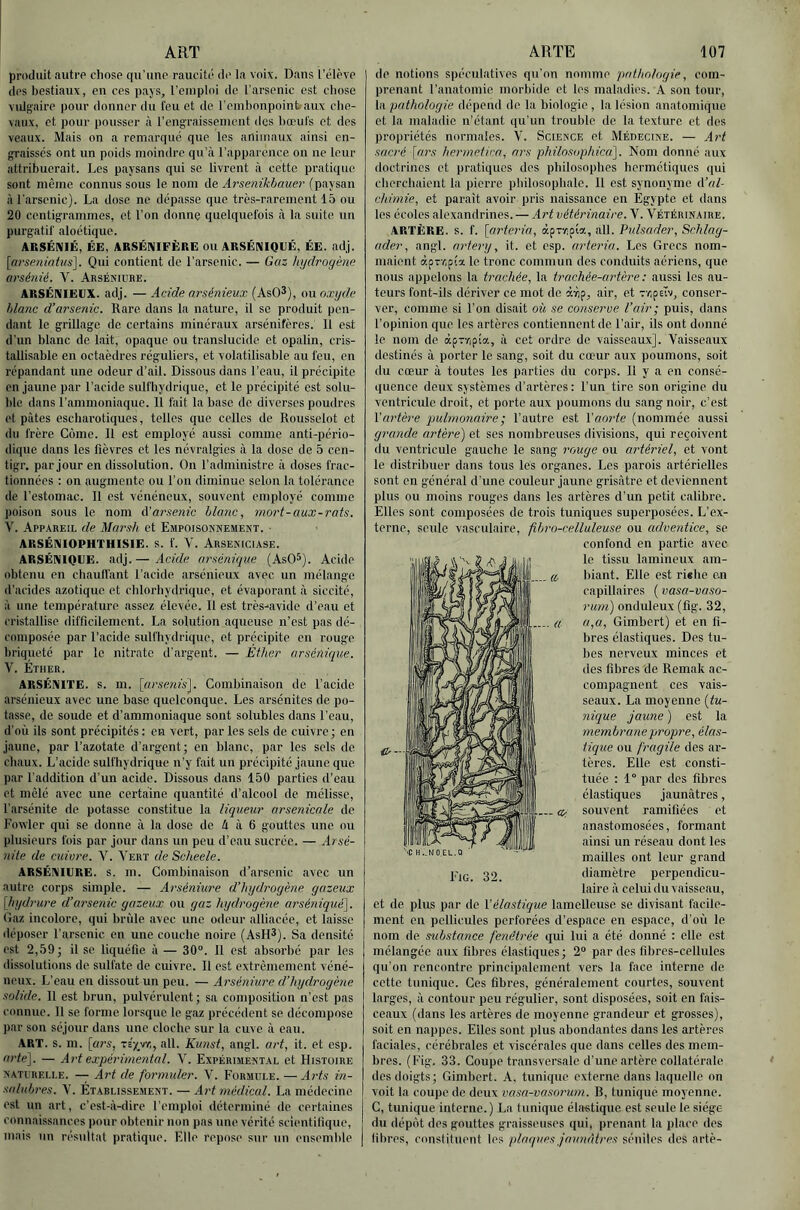 produit auti’P chose qu'une raucitc de la voix. Dans l’élève des bestiaux, en ces pays, remploi de l’arsenic est chose vulgaire pour donner du feu et de remhonpoinbaux che- vaux, et pour pousser cà l’engraissement des bœufs et des veaux. Mais on a remarqué que les animaux ainsi en- graisses ont un poids moindre qu’à l’apparence on ne leur attribuerait. Les paysans qui se livrent à cette pratique sont même connus sous le nom de Arsenikhauer (paysan à l'arsenic). La dose ne dépasse que très-rarement 15 ou 20 centigrammes, et l’on donne quelquefois à la suite un purgatif aloétique. ARSÉNIÉ, ËE, ARSÉNIFÈRE OU ARSÉNIQUÉ, ÉE. adj. [nrseiùatus]. Qui contient de l’arsenic. — Gaz hydrogène arséydé. V. Arséniube. ARSÉNIEUX, adj. — Acide arsénieux (AsO^), ou oxyde hlanc d’arsenic. Rare dans la nature, il se produit pen- dant le grillage de certains minéraux arsénifères. 11 est d’un blanc de lait, opaque ou translucide et opalin, cris- tallisable en octaèdres réguliers, et volatilisable au feu, en répandant une odeur d’ail. Dissous dans l’eau, il précipite en jaune par l’acide sulfhydrique, et le précipité est solu- ble dans l’ammoniaque. Il fait la hase de diverses poudres et pâtes escharotiques, telles que celles de Rousselot et du frère Corne. Il est employé aussi comme anti-pério- dique dans les fièvres et les névralgies à la dose de 5 cen- tigr. par jour en dissolution. On l’administre à doses frac- tionnées : on augmente ou l’on diminue selon la tolérance de l’estomac. Il est vénéneux, souvent employé comme poison sous le nom A’arsenic blanc, mort-aux-rats. V. Appareil de Marsh et Empoisoknemekt. ■ ARSÉNIOPHTHISIE. s. f. V. Arseniciase. ARSÉNIQUÉ. adj.— Acide arsénique (AsO®). Acide obtenu en chaulTant l’acide arsénieux avec un mélange d’acides azotique et chlorhydrique, et évaporant à siccité, à une température assez élevée. Il est très-avide d’eau et cristallise difficilement. La solution aqueuse n’est pas dé- composée par l’acide sulfhydrique, et précipite en rouge briqueté par le nitrate d’argent. — Ether arsénique. V. Éther. ARSÉNITE. s. m. [ursenis']. Combinaison de l’acide arsénieux avec une base quelconque. Les arsénites de po- tasse, de soude et d’ammoniaque sont solubles dans l’eau, d’où ils sont précipites: en vert, par les sels de cuivre; en jaune, par l’azotate d’argent; en blanc, par les sels de chaux. L’acide sulfhydrique n’y fait un précipité jaune que. par l’addition d’un acide. Dissous dans 150 parties d’eau et mêlé avec une certaine quantité d’alcool de mélisse, l'arsénite de potasse constitue la liqueur arsenicale de Fovvler qui se donne à la dose de â à 6 gouttes une ou plusieurs fois par jour dans un peu d’eau sucrée. — Arsé- nite de cuiure. V. Vert de Scheele. ARSÉNIURE. s. m. Combinaison d’arsenic avec un autre corps simple. — Arséniure d’hydrogène gazeux [hydrure d’arsenic gazeux ou gaz hydrogène arséniqué'\. Gaz incolore, qui brûle avec une odeur alliacée, et laisse déposer l’arsenic en une couche noire (AsH^). Sa densité est 2,59; il se liquéfie à — 30°. 11 est absorbé par les dissolutions de sulfate de cuivre. Il est extrêmement véné- neux. L’eau en dissout un peu. — Arséniure d’hydrogène solide. Il est brun, pulvérulent; sa composition n’est pas connue. 11 se forme lorsque le gaz précédent se décompose par son séjour dans une cloche sur la cuve à eau. ART. s. m. [«?•«, -zifyr,, ail. Kunst, angl. art, it. et csp. artei]. — Art expérimental. V. Expérimental et Histoire NATURELLE. — A7't de formuler. V. Formule. — Ai'ts in- salubres. V. Établissement. — Aid médical. La médecine est un art, c’est-à-dire l’emploi déterminé de certaines connaissances pour obtenir non pas une vérité scientifique, mais un résultat pratique. Elle repose sur un ensemble de notions spéculatives qu’on nomme pathologie, com- prenant l’anatomie morbide et les maladies. A son tour, la pathologie dépend do la biologie , la lésion anatomique et la maladie n’étant qu’un trouble de la texture et dos propriétés normales. V. Science et Médecine. — Art sacré [ars hermetica, ars pihilosophica]. Nom donné aux doctrines et pratiques des philosophes hermétiques qui cherchaient la pierre philosophale. Il est synonyme d’«/- chimie, et paraît avoir pris naissance en Egypte et dans les écoles aloxandrines. — Art vétérinaire. V. Vétérinaire. ARTÈRE, s. f. [arteida, àpTV:j!ia, ail. Pulsader, Schlag- ader, angl. artery, it. et csp. arteria. Les Grecs nom- maient àpTzpia le tronc commun des conduits aériens, que nous appelons la trachée, la trachée-artère : aussi les au- teurs font-ils dériver ce mot de àvip, air, et rapeiv, conser- ver, comme si l’on disait où se conserve l’air; puis, dans l’opinion que les artères contiennent de l’air, ils ont donné le nom de àpTVjpîa, à cet ordre do vaisseaux]. Vaisseaux destinés à porter le sang, soit du cœur aux poumons, soit du cœur à toutes les parties du corps. Il y a en consé- quence deux systèmes d’artères : l’un tire son origine du ventricule droit, et porte aux poumons du sang noir, c’est l’artère pulmonaire ; l’autre est l'aorte (nommée aussi grande artère) et ses nombreuses divisions, qui reçoivent tlu ventricule gauche le sang rouge ou artériel, et vont le distribuer dans tous les organes. Les parois artérielles sont en général d’une couleur jaune grisâtre et deviennent plus ou moins rouges dans les artères d’un petit calibre. Elles sont composées de trois tuniques superposées. L’ex- terne, seule vasculaire, fibro-celluleuse ou adventice, se confond en partie avec ]' le tissu lamineux am- (i biant. Elle est ri*he c.n capillaires ( vasa-vaso- rum) onduleux (fig. 32, a,a, Gimhert) et en fi- bres élastiques. Des tu- bes nerveux minces et des fibres de Remak ac- compagnent ces vais- seaux. La moyenne {tu- nique jaune ) est la membrane propre, élas- tique ou fragile des ar- tères. Elle est consti- tuée : 1° par des fibres élastiques jaunâtres, souvent ramifiées et anastomosées, formant ainsi un réseau dont les mailles ont leur grand diamètre perpendicu- laire à celui du vaisseau, et de plus par de Xélastique lamellcuse se divisant facile- ment en pellicules perforées d’espace en espace, d’où le nom de substance fenétrée qui lui a été donné : elle est mélangée aux fibres élastiques; 2“ par des fibres-cellules qu’on rencontre principalement vers la face interne de cette tunique. Ces fibres, généralement courtes, souvent larges, à contour peu régulier, sont disposées, soit en fais- ceaux (dans les artères de moyenne grandeur et grosses), soit en nappes. Elles sont plus abondantes dans les artères faciales, cérébrales et viscérales que dans celles des mem- bres. (Fig. 33. Coupe transversale d’une artère collatérale dos doigts; Gimbcrt. A, tunique externe dans laquelle on voit la coupe de deux vasa-vasorum. B, timiqué moyenne. C, tunique interne.) La tunique élastique est seule le siège du dépôt des gouttes graisseuses qui, prenant la place des fibres, constituent les plaques jaunâtres séniles des artè- (&- Fig. 32.