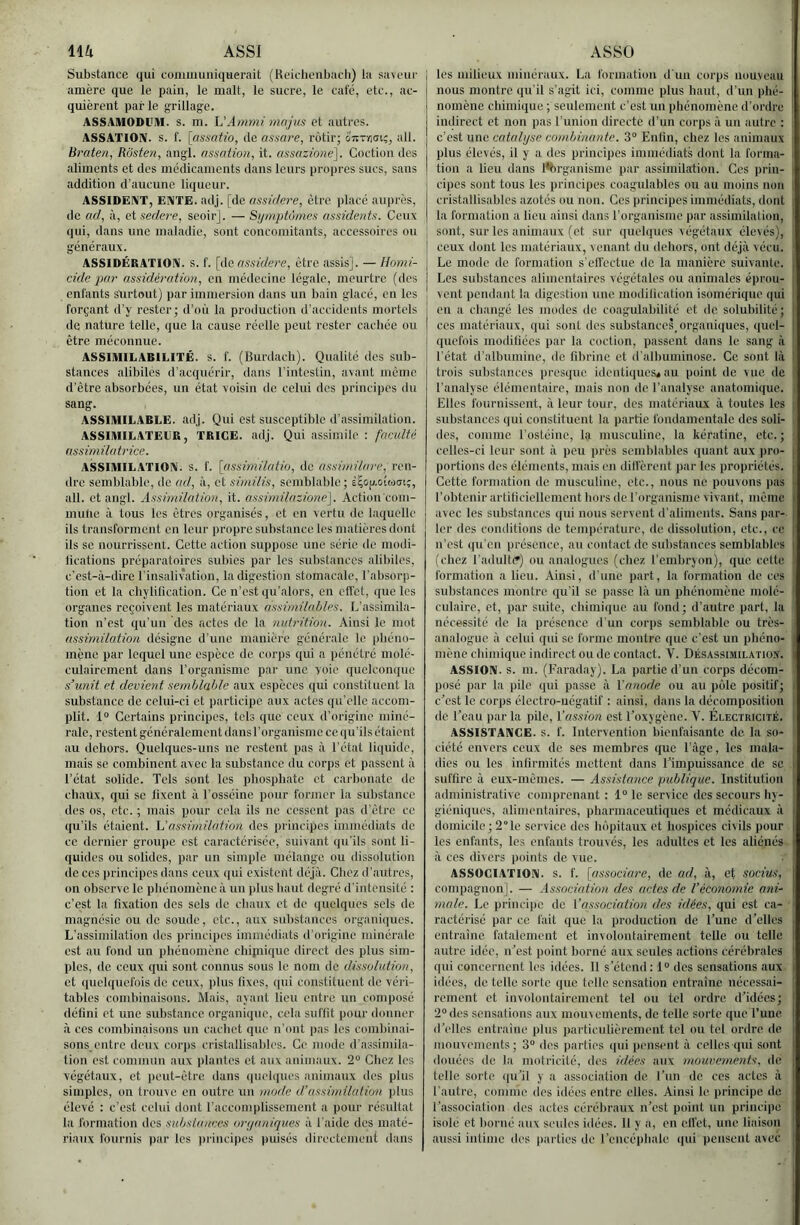 1\U ASSI Substance qui communiquerait (Heiclienbacli) la saveur amère que le pain, le malt, le sucre, le café, etc., ac- quièrent par le grillage. ASSAMODl’M. s. m. L’Ammi mnjus et autres. ASSATIOIV. s. f. [assnh'o, de assare, rôtir; 07tT-/)(jtç, ail. Braten, Rôsten, angl. assation, it. assazione], Coctiou des aliments et des médicaments dans leurs propres sucs, sans addition d’aucune liqueur. ASSIDËiVT, ENTE. adj. [de assidere, être placé auprès, de ad, à, eisedere, seoir]. — Symptômes assidents. Ceux qui, dans une maladie, sont concomitants, accessoires ou généraux. ASSIDÉRATION. S. f. [de assidere, être assis]. — Homi- cide par assidératio?i, en médecine légale, meurtre (des enfants surtout) par immersion dans un bain glacé, en les forçant d’y rester; d’où la production d’accidents mortels de nature telle, que la cause réelle peut rester cachée ou être méconnue. | ASSIMILABILITÉ. s. f. (Burdacli). Qualité dos sub- j stances alibiles d’acquérir, dans l'intestin, avant même d’être absorbées, un état voisin de celui des principes du sang. ASSIMILABLE, adj. Qui est susceptible d'assimilation. ASSIMILATEUR, TRICE. adj. Qui assimile ; faculté assimilatrice. ASSIMILATION, s. f. [assimilatiu, de assimilare, ren- dre semblable, de ad, à, et similis, semblable; è^(i^.ouôm;, ail. et angl. Assimilatmi, it. assimilazio?ie]. Action com- mune à tous les êtres organisés, et en vertu de laquelle ils transforment en leur propre substance les matières dont ils SC nourrissent. Cette action suppose une série de modi- lications préparatoires sidjies par les substances alibiles, c’est-à-dire l'insalivvation, la digestion stomacale, l'absorp- tion et la chylilication. Ce n’est qu’alors, en effet, ([ue les organes reçoivent les matériaux assimilaOles. L’assimila- tion n’est qu'un des actes de la nutrition. Ainsi le mot assimilation désigne d’une manii'rc générale le phéno- mène par lequel une espèce de corps qid a pénétré molé- culairement dans l’organisme par une voie quelconque s’unit et devient semblable aux espèces qui constituent la substance de celui-ci et participe aux actes qu’elle accom- plit. 1“ Certains principes, tels que ceux d’origine miné- rale, restent généralement dans l’organisme ce qu’ils étaient au dehors. Quelques-uns no restent pas à l’état liquide, mais se combinent avec la substance du coiqjs et passent à l’état solide. Tels sont les pliospbatc et car))onate de chaüx, qui sc fixent à Tosséine pour former la substance des os, etc. ; mais pour cela ils ne cessent pas d'être ce qu’ils étaient, h'assimilation des principes immédiats do ce dernier groupe est caractérisée, suivant qu'ils sont li- quides ou solides, par un simple mélange ou dissolution de ces principes dans ceux qui existent déjà. Chez d’autres, on observe le phénomène à un plus haut degré d’intensité : c’est la fixation dos sels de chaux et de quelques sels do magnésie ou de soude, etc., aux substances organiques. L’assimilation des principes immédiats d’origine minérale est au fond un phénomène chipiiquc direct des plus sim- ples, de ceux qui sont connus sous le nom de dissolution, et quelquefois de ceux, plus fixes, qui constituent de véri- tables combinaisons. Mais, ayant lieu entre un composé défini et une substance organique, cela suffit pour donner à CCS combinaisons un cachet que n’ont pas les combinai- sons entre deux corps cristallisables. Ce mode d’assimila- tion est commun aux plantes et aux animaux. 2° Chez les végétaux, et ))eut-être dans quelques animaux des plus simples, on trouve en outre un mode d.’assimilation ])lus élevé : c’est celui dont l’accomplissement a pour résultat la formation des substances oryaniques à l'aide des maté- ASSO I les milieux minéraux. La formation d'un corps nouveau j nous montre qu'il s’agit ici, comme plus haut, d’un phé- nomène chimique ; seulement c’est un phénomène d’ordre indirect et non pas l’union directe d’un corps à un autre : ! c’est une catalyse combinante. 3“ Enfin, chez les animaux i plus élevés, il y a des principes immédiats dont la forma- 1 tion a lieu dans l'brganismc par assimilation. Ces prin- I cipes sont tous les principes coagulables ou au moins non t cristallisables azotés ou non. Ces principes immédiats, dont i la formation a lieu ainsi dans l’organisme par assiunlation, ’ sont, sur les animaux (et sur quelques végétaux élevés), ceux dont les matériaux, venant du dehors, ont déjà vécu. } Le mode de formation s'elfectue de la manière suivante. Les substances alimentaires végétales ou animales éprou- vent pendant la digestion une modification isomérique qui ■ en a changé les modes de coagulabilité et de solubilité ; | ces matériaux, qui sont des substanccs organiciues, (|uel- quefois modifiées par la coction, passent dans le sang à ’ l’état d’albumine, de fibrine et d’all)uminose. Ce sont là I trois substances i)resquc identiques* au point de vue de l’analyse élémentaire, mais non de l’analyse anatomique. Elles fournissent, à leur tour, des matériaux à toutes les i substances qui constituent la partie fondamentale des soli- des, comme l’ostéinc, la musculine, la kératine, etc.; ■ celles-ci leur sont à peu près semblables quant aux ))ro- | portions des éléments, mais en diffèrent par les propriétés. Cette f’orm.ation de musculine, etc., nous ne pouvons pas t l’obtenir artificiellement hors de l’organisme vivant, même avec les substances qui nous servent d’aliments. Sans par- ler des conditions de température, de dissolution, etc., ce n’est qu’en présence, au contact de sulvstances semblables | (chez l’adultt') ou analogues (chez l’embryon), que cette formation a lieu. Ainsi, d’une part, la formation de ces substances montre qu’il sc passe là un phénomène mole- ' culaire, et, par suite, chimique au fond; d’autre part, la nécessité de la présence d’un corps semblable ou très- analogue à cehd (jui sc forme montre que c’est un pliéno- , mène chimique indirect ou tic contact. V. Désassimilation, i ASSION. s. m. (Faraday). La partie d’un corps décom- posé par la pile qui passe à Y anode ou au pôle positif; i c’est le corps électro-négatif : ainsi, dans la décomposition I de l’eau par la pile, Yassion est l’oxygène. V. Électricité, i ASSISTANCE, s. f. Intervention bienfaisante de la so- ciété envers ceux de ses membres que l’àgc, les mala- dies ou les infirmités mettent dans l’impuissance de se i suffire à eux-mêmes. — Assistarice publique. Institution administrative comprenant : 1° le service des secours hy- giéniques, alimentaires, pharmaceutiques et médicaux à i domicile; 2'’lc service des hôpitaux et hospices civils pour les enfants, les enfants trouvés, les adultes et les aliénés j à CCS divers points de vue. • • ASSOCIATION, s. f. [associare, de ad, à, et socius, compagnon]. — Associatio/i des actes de l’économie ani- I 7)iale. Le principe de Yassociation des idées, qui est ca- ractérisé par ce fait que la production de l’une d’elles . entraîne fatalement et involontairement telle ou telle autre idée, n’est point borné aux seules actions cérébrales i qui concernent les idées. 11 s’étend; 1° des sensations aux i idées, de telle sorte que telle sensation entraine nécessai- ' rement et involontairement tel ou tel ordre d’idées; 2°des sensations aux mouvements, de telle sorte que l’une d’elles entraine plus particulièrement tel on tel ordre de i mouvements; 3“ des parties qui pensent à celles qui sont douées de la motricité, des idées aux mouvements, de telle sorte ([u’il y a association de l’un de ces actes à I l’autre, comme des idées entre elles. Ainsi le principe de ‘ l’association des actes cérébraux n’est point un principe I isole et borné aux seules idées. 11 y a, en elfet, une liaison !