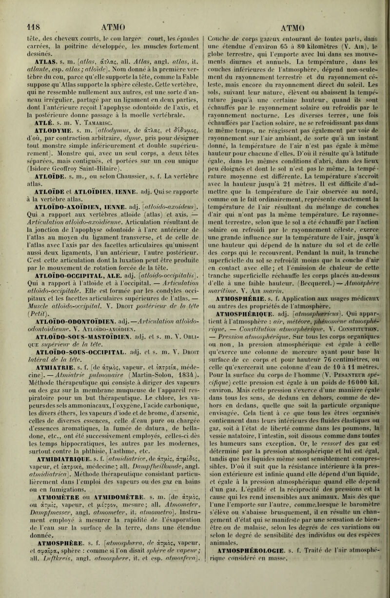 tî'te, (les clievcux courts, le cou Inrg'cc court, les épaules carrées, la poitrine (léyeloppcc, les muscles fortement dessinés. ATLAS, s. m. [atlas, arXaç, ail. Atlas, angl. atlas, it. atlante, esp. atlas ; atlokle^. Nom donné à la première ver- tèbre du cou, parce qu’elle supporte la tète, comme la Fable suppose qu’Atlas supporte la sphère céleste. Cette vertèbre, qui ne ressemble nullement aux autres, est une sorte d'an- neau irrégulier, partagé par un ligament en deux parties, dont l’antérieure reçoit l'apophyse odonto'ide de l’axis, et la postérieure donne passage à la moelle vertébrale. ATLÉ. s. m. V. Tamarisc. ATLODYHIE. s. n). [atlodjjmns, de àrXaç, et â'iâ'uu.oç, d'où, par contraction arbitraire, dyme, pris pour désigner tout monstre, simple inférieurement et double supérieu- rement]. Monstre qui, avec un seul corps, a deux tètes séparées, mais contiguës, et portées sur un cou unique (Isidore Geoffroy Saint-Hilaire). ATLOÏDE. s. m., ou selon Cliaussicr, s. I'. La vertèbre atlas. ATLOÏDE et ATLOÏDIEN, lENAE. adj. Quisc rapporte à la vertèbre atlas. ATLOÏDO-AXOÏDIEIM, lENNE. adj. [atloido-axoideus]. Qui a rapport aux vertèbres atloide (atlas) et axis. — Articulation atldido-axdidienne. Articulation résultant de la jonction de l’apophyse odonto'ide à l'arc antérieur de l’atlas au moyen du ligament transverse, et de celle de l’atlas avec l’axis par des facettes articulaires qu'unissent aussi deux ligaments, l’iin antérieur, l’autre postérieur. C'est cette articulation dont la luxation peut être produite par le mouvement do rotation forcée de la tête. ATLOÏDO-OGGIPITAL, ALE. adj. [atloido-occipitalis]. Qui a rapport à l’atloïde et à l’occipital. — Articulation atloïdo-occipitale. Elle est formée par les condyles occi- pitaux et les facettes articulaires supérieures de l’atlas. — Muscle atloïdo-occipital. V. Droit postérieur de la tête ( Petit). ATLOÏDO-ODONTOÏDIEN. adj.—Articulation atldido- odontoidienne. V. Ati.oïdü-axoïdiex. ATLOÏDO-SOGS-MASTOÏDIEN. adj. et s. m. V. Oin.i- QUE supérieur de la tête. ATLOÏDO-SODS-OGGIPITAL. adj. et s. m. V. Droit latéral de la tête. ATMIATRIE. s. f. [de àTp.ô;, vapeur, et iarpsia, méde- cine].— Atmiatrie pidmonaire (Martin-Solon, 1834). Méthode thérapeutique qui consiste à diriger des vapeurs ou des gaz sur la membrane muqueuse de l’appareil res- piratoire pour un but thérapeutique. Le chlore, les va- peurs des sels ammoniacaux, l’oxygène, l'acide carbonique, les divers éthers, les vapeurs d’iode et de brome, d’arsenic, celles de diverses essences, celle d’eau pure ou chargée d’essences aromatiques, la fumée de datura, do bella- done, etc., ont été successivement employés, celles-ci dès les temps hippocratiques, les autres par les modernes, surtout contre la phthisie, l'asthme, etc. ATMIDIATRIQGE. s. f. [atmidiatrice,i\o vapeur, et iarpixTi, médecine; ail. Dampf'heilkunde, angl. atmidiatrica). Méthode thérapeutique consistant particu- lièrement dans l'emploi des vapeurs ou des gaz en bains ou on fumigations. ATMOMÈTRE ou ATIHIDOMÈTRÉ. s. m. [de aip-o;, ou aTjj.i;, vapeur, et p.î7pcv, mesure; ail. Atmometer, Dampfmesser, angl. atnwrneter, it. atinometro']. Instru- ment employé à mesurer la rapidité de l’évaporation de l’eau sur la surface de la terre, dans une étendue donnée. ATMOSPHÈRE. S. f. [atmosphrera, de à-ry.ô;, vapeur, (>t aœoà.px, sphère : comme si l’on disait sphère de vapeur ; ail. l.uftkreis, angl. atmosphère, it. et esp. afmotp'ra). Couche de corps gazeux entourant de toutes parts, dans une étendue d’environ 6,5 à 80 kilomètres (V. Air), le i globe terrestre, qui l’emporte avec lui dans scs mouve- ments diurnes et annuels. La température, dans les i couches inférieures de l’atmosphère, dépend non-seule- i ment du rayonnement terrestre et du rayonnement cé- leste, mais encore du rayonnement direct du soleil. Les sols, suivant leur nature, élèvent ou abaissent la tenipé- i rature jusqu’à une certaine hauteur, quand ils sont échauffés par le rayonnement solaire ou refroidis par le rayonnement nocturne. Les diverses terres, une fois ! échauffées par l'action solaire, ne se refroidissant pas dans j le même temps, ne réagissent pas également par voie de | rayonnement sur l’air ambiant, de sorte qu'à un instant j donné, la température de l’air n’est pas égale à même i hauteur pour chacune d’elles. D’où il résulte qu’à latitude I égale, dans les mêmes conditions d’abri, dans des lieux | peu éloignés et dont le sol n’est pas le même, la tempé- ; rature moyenne est différente. La température s’accroît ' avec la hauteur jusqu’à 21 mètres. Il est difficile d’ad- mettre que la tem))ér,ature de l’air observée au nord, comme on le fait ordinairement, représente exactement la température de l’air résidtant du mélange de couches d’.air qui n'ont pas la même température. Le rayonne- ment terrestre, selon que le sol a été échauffé par l’action I solaire ou refroidi par le rayonnement céleste, exerce I une grande influence sur la température de l'air, jusqu’à 1 une hauteur qui dépend de la nature du sol et de celle I des corps qui le recouvrent. Pendant la nuit, la tranche i superficielle du sol se refroidit moins que la couche d’air i en contact avec clic; et l’émission de chaleur de cette | tranche superficielle réchauffe les corps placés au-dessus ' d’elle à une faible hauteur. (Becquerel.) — Atmosphère \ maritime. V. Air marin. I ATMOSPHÉRIE. s. f. Application aux usages médicaux ou autres des propriétés de l’atmosphère. ATMOSPIIÉRIQGE. adj. [atmosphœrirus']. Qui appar- | tient à l’atmosphère : air, météore, phénomène atmosphé- * rique. — Constitution atmosphérique. V. Constitiition. — Pression atmosphérique. Sur tous les corps organiques ou non, la pression atmosphérique est égale à celle i qu’exerce une colonne de mercure ayant pour hase la ■ surface de ce corps et pour hauteur 76 centimètres, ou celle qu’exercerait une colonne d’eau de 10 à 11 mètres. . Pour la surface du corps de l'homme (V. Pesanteur spé- j cifique) cette pression est égale à un poids do 16 000 kil. | ■ environ. Mais cette pression s'exerce d'une manière égale I dans tous les sens, de dedans en dehors, comme de de- I hors en dedans, quelle que soit la particule organique ! envisagée. Cela tient à ce (|ue tous les êtres organisés | contiennent dans leurs intérieurs des fluides élastiques ou ' gaz, soit à l'état de liberté comme dans les poumons, la vessie natatoire, l’intestin, soit dissous comme dans toutes ! les humeurs sans exception. Or, le ressort des gaz est déterminé par la pression atmosphérique et lui est égal, | tandis que les liquides même sont sensiblement compres- ^ sibles. D’où il suit que la résistance intérieure à la près- | j sion extérieure est infinie quand elle dépend d’un liquide. | et égale à la pression atmosphérique quand elle dépend | d’un gaz. L’égalité et la réciprocité des pressions est la I cause qui les rend insensibles aux animaux. Mais dès que j l’une l’emporte sur l’autre, comme.lorsque le baromètre | s’élève ou s’abaisse brusquement, il en résulte un chan- | gement d’état qui se manifeste par une sensation de bien- i être ou de malaise, selon les degrés de ces variations ou selon le degré de sensibilité des individus ou des espèces ' animales. | ATMOSPHÉROLOGIE. s. f. Traité de l’air atmosphé- ' rique considéré en niasse, ■