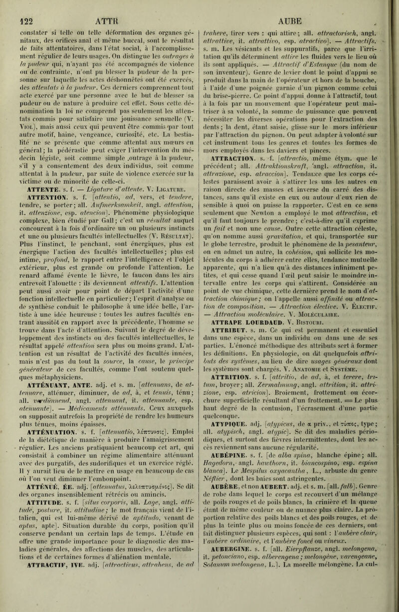 cnnstator si tollo ou telle déformation des org'anes g'é- nitaux, des orifices anal et même buccal, sont le résultat de faits attentatoires, dans l’état social, à l’accoinplisse- ment régulier de leurs usages. On distingue les outrages à la pudeur qui, n'aj ant pas été accompagnés de violence ou de contrainte, n’out pu blesser la pudeur de. la per- sonne sur laquelle les actes désbonnêtes ont été exercés, des attentats à la pudeur. Ces derniers comprennent tout acte exercé par une personne avec le but de blesser sa pudeur ou de nature à produire cet elfet. Sous cette, dé- nomination la loi ne comprend pas seulement les atten- tats commis pour satisfaire une jouissance sensuelle (V. Viol), mais aussi ceux qui peuvent être commis qiar tout autre motif, baine, vengeance, curiosité, etc. La bestia- lité ne se présente que comme attentat aux mœurs en général; la pédérastie peut exiger l'intervention du mé- decin légiste, soit comme simple .outrage à la pudeur, s’il y a consentement des deux individus, soit comme attentat à la pudeur, par suite de violence exercée sur la victime ou de minorité de celle-ci. ATTE!\TE. s. f. — Ligature, d'attente. V. Ligature. ATTENTION, s. f. [atfentlo, ad, vers, et tendere, tendre, se porter; ail. Aufmerhsamkeü, angl. attention, it. attenzione, esp. atencioii\. Phénomène physiologique complexe, bien étudie par Gall; c’est un résultat auquel concourent à la fois d’ordinaire un ou plusieurs instincts et une ou plusieurs facultés intellectuelles (V. Résultat). Plus l’instinct, le penchant, sont énergiques, plus est énergique l’action des facultés intellectuelles; plus est intime, profond, le rapport entre l’intelligence et l’objet extérieur, plus est grande ou profonde l’attention. Le renard affamé évente le lièvre, le taucon dans les airs entrevoit l’alouette : ils deviennent attentifs. L’attention peut aussi avoir pour point de départ l’activité d’une fonction intellectuelle en particulier; l’esprit d’analyse ou de synthèse conduit le philosophe à une idée belle, l'ar- tiste à une idée heureuse : toutes les autres facultés en- trant aussitôt en rapport avec la précédente, riioinme se trouve dans l’acte d’attention. Suivant le degré do déve- loppement des instincts ou des facultés intellectuelles, le résultat appelé attention sera plus ou moins grand. L’at- tention est un résultat de l’activité des facultés innées, mais n’est pas du tout la source, la cause, le principe générateur de ces facultés, comme l’ont soutenu quel- ques métaphysiciens. ATTÉNUANT, ANTE. adj. et S. m. [attenuans, de at- tenuare, atténuer, diminuer, de ad, à, et tennis, ténu; ail. vardimnend, angl. atténuant, it. atténuante, esp. atenuante]. — Médicaments atténuants. Ceux auxquels on supposait autrefois la propriété de rendre les humeurs plus ténues, moins épaisses. ATTÉNUATION. S. f. [attennatio, XsiTTUvai;]. Emploi de la diététique de manière à produire l’amaigrissement régulier. Les anciens pratiquaient beaucoup cet art, qui consistait à combiner un régime alimentaire atténuant avec des purgatifs, des sudorifiques et un exercice réglé. 11 y aurait lieu de le mettre en usage en beaucoup de cas où l’on veut diminuer l’embonpoint. ATTÉNUÉ, ÉE. adj. [ottew/otiis, XEXsTrTucrp.svo;]. Se dit des organes insensiblement rétrécis ou amincis. ATTITUDE, s. f. [situs corporis, ail. Lage, angl. atti- tude, posture, it. attitudine; le mot français vient de l’i- talien, qui est lui-même dérivé de aptitude, venant de aptus, apte]. Situation durable du corps, position qu’il conserve pendant un certain laps de temps. L’étude en offre une grande importance pour le diagnostic des ma- ladies générales, des affections des muscles, des articula- tions et de certaines formes d’aliénation mentale. ATTRACTIF, IVE. adj. \attractivus. attrahens, de ad trahere, tirer vers : qui attire; ail. aitractorisch, angl. attrattive, it. attrattivo, esp. atractiuo]. — Attractifs. s. m. Les vésicants et les suppuratifs, parce que l’irri- tation qu’ils déterminent attire les fluides vers le lieu où ils sont appliqués. — Attractif d’Estanque (du nom do son inventeur). Genre de levier dont le point d’appui se produit dans la main de l’opérateur et hors de la bouche, à l’aide d’une poignée garnie d’un pignon comme celui du brise-pierre. Ce point d’appui donne à l'attractif, tout à la fois par un mouvement que l’opérateur peut maî- triser à sa volonté, la somme do puissance que peuvent nécessiter les diverses opérations pour l’extraction dos dents ; la dent, étant saisie, glisse sur le mors inférieur par l’attraction du pignon. On peut adapter à volonté sur cet instrument tous les genres et toutes les formes do mors employés dans les daviers et pinces. ATTRACTION, s. f. [attractio, même étym. que le précédent; ail. Attraktionskraft, angl. attraction, it. I attrazione, esp. atraccion]. Tendance que les corps cé- lestes paraissent avoir à s’attirer les uns les .autres on raison directe des masses et inverse du carré des dis- tances, sans qu’il existe en eux ou autour d’eux rien de sensible à quoi on puisse la rapporter. C’est en ce sens seulement que Newton a employé le mot attraction, et qu’il faut toujours le prendre ; c’est-à-dire qu'il exprime un fait et non une cause. Outre cette attraction céleste, qu’on nomme aussi gravitation, et qui, transportée sur In globe terrestre, produit le ])bénomène de \hpesante^^r, on en admet un «autre, la cohésion, qui sollicite les mo- lécules du corps à adhérer entre elles, tendance mutuelle apparente, qui n’a lieu qu’à des distances infiniment pe- tites, et qui cesse quand l’œil peut saisir le moindre in- tervalle entre les corps qui s’.attirent. Considérée au point de vue chimique, cette dernière prend le nom d’ot- traction chimique; on l’appelle .aussi affinité ou attrac- tion de composition. — Attraction élective. V. Électif. — Attraction moléculaire. V. Moléculaire. ATTRAPE LOURDAUD. V. BiSTOURl. ATTRIRUT. s. m. Ce qui est permanent et essentiel dans une espece, dans un individu ou dans une de ses parties. L’énoncé méthodique des attributs sert à former les définitions. En physiologie, on dit quelquefois attri- buts des systèmes, au lieu de dire usages généraux dont les systèmes sont chargés. V. Anatomie et Système. ATTRITION. s. f. [attrifio, de ad, à, et terere, tri- tum, broyer; ail. Zermalmung, angl. attrition, it. attri- zione, esp. atricion']. Broiement, frottement ou écor- chure siqierficiellc résultant d’un frottement. = Le plus h.aut degré de la contusion, l’écrasement d’une partie quelconque. ATYPIQUE, adj. [atypicus, de a priv., etTÛiroç, type; ail. atypisch, angl. atypic]. Se dit des maladies pério- diques, et surtout des fièvres intermittentes, dont les ac- cès reviennent sans aucune régularité. AUBÉPINE, s. f. [Ac. alba spina, blanche épine; ail. Hagedorn,- angl. hawthorn, it. hiancospino, esp. espina blancà]. ho Mespilus oxyacantha, L., arbuste du genre Néflier, dont les baies sont astringentes. AUBÈRE, etnon AUBERT, adj. et s. m. [ail. falb]. Genre de robe dans lequel le corps est recouvert d’un mélange de poils rouges et de poils blancs, la crinière et la queue étant (le même couleur ou de nuance plus claire. La pro- portion relative des poils blancs et des poils rouges, et de plus la teinte jilus ou moins foncée de ces derniers, ont fait distinguer plusieurs espèces, qui sont : l’aubère clair, l’aubère ordinaire, et l'aubère foncé ou vineux. AUBERGINE. S. f. [ail. Eierpfianze, angl. melongena, \i. petonciano, esp. alberengena ; melongène, varengeane, Sohmum. melongena, L.]. La morelle mélongène. La cul-