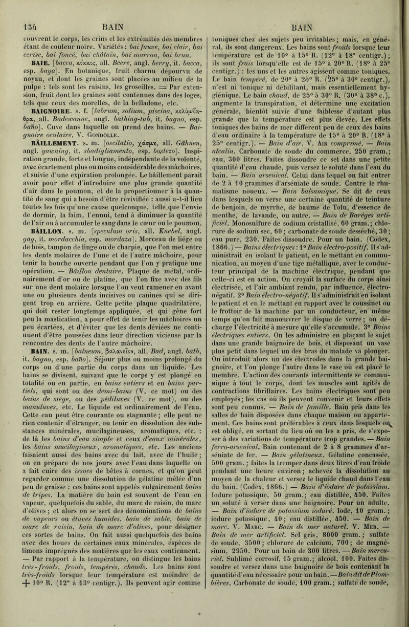 nu BAIN couvrent le corps, les criiis et les extrémités des membres étant de couleur noire. Variétés ; bai fauve, bai clair, bai cerise, bai foncé, bai châtain, bai marron, bai brun. BAIE, [bacca, xo'xjtci;, ail. Beere, angl. berry, it. bacca, esp. bayâ\. En botanique, fruit charnu dépourvu de noyau, et dont les graines sont placées au milieu de la pulpe : tels sont les raisins, les groseilles. = Par exten- sion, fruit dont les graines sont contenues dans des loges, tels que ceux des niorelles, de la belladone, etc. BAIGNOIRE, s. f. [Inbrum, solium, piscina, xcX6u.êï)- 6pa, ail. Badewanne, angl. bathing-tub, it. bagno, esp. ba%o'\. Cuve dans laquelle on prend des bains. — Bai- gnoire oculaire. V. Gondolle. BÂILLEMENT. S. m. \oscitatio, 'ij.ay.-e, ail. Gàhnen, angl. yawning, it. sbadigliamento, esp. bostezo^. Inspi- ration grande, forte et longue, indépendante de la volonté, avec écartement plus ou moins considérable des mâchoires, et suivie d’une expiration prolongée. Le bâillement parait avoir pour effet d’introduire une plus grande quantité d’air dans le poumon, et de la proportionner à la quan- tité de sang qui a besoin d’être révivifiée ; aussi a-t-il lieu toutes les fois qu’une cause quelconque, telle.que l’envie de dormir, la faim, l’ennui, tend à diminuer la quantité de l’air ou â accumuler le sang dans le cœur ou le poumon. BÂILLON, s. m. [spéculum oris, ail. Knebel, angl. gag, it. mordacchia, esp. mordaza]. Morceau de liège ou de bois, tampon de linge ou de charpie, que l’on met entre les dents molaires de l’une et de l’autre mâchoire, pour tenir la bouche ouverte pendant que l’on y pratique une opération. — Bâillon dentaire. Plaque de métal,'ordi- nairement d’or ou de platine, que l’on fixe avec des fils sur une dent molaire lorsque l’on veut ramener en avant une ou plusieurs dents incisives ou canines qui se diri- gent trop en arrière. Cette petite plaque quadrilatère, qui doit rester longtemps appliquée, et qui gêne fort peu la mastication, a pour effet de tenir les mâchoires un peu écartées, et d’éviter que les dents déviées ne conti- nuent d’être poussées dans leur direction vicieuse par la rencontre des dents de l’autre mâchoire. BAIN. s. m. [balneum, ^aXavEiov, ail. Bad, angl. bath, it. bagno, esp. bano]. Séjour plus ou moins prolongé du corps ou d’une partie du corps dans un liquide. Les bains se divisent, suivant que le corps y est plongé en totalité ou en partie, en baim entiers et en bains par- tiels, qui sont ou des demi-bains (V. ce mot) ou des bains de siège, ou des pédiluves (V. ce mot), ou des munuluves, etc. Le liquide est ordinairement de l’eau. Cette eau peut être courante ou stagnante ; elle peut ne rien contenir d’étranger, ou tenir en dissolution des sub- stances minérales, mucilagineuses, aromatiques, etc. : de là les bains d’eau simple et ceux d’eaux minérales, les bains mucilagineux, aromatiques, etc. Les anciens faisaient aussi des bains avec du lait, avec de l’huile ; on en prépare de nos jours avec l’eau dans laquelle on a fait cuire des issues de bêtes â cornes, et qu’on peut regarder comme une dissolution de gélatine mêlée d’un peu de graisse : ces bains sont appelés vulgairement bains de tripes. La matière du bain est souvent de l’eau en vapeur, quelquefois du sable, du marc de raisin, du marc d’olives ; et alors on se sert des dénominations de bains de vapeurs ou étuves humides, bain de sable, bain de marc de raisin, bain de marc d’olives, pour désigner ces sortes de bains. On fait aussi quelquefois des bains avec des boues de certaines eaux minérales, espèces de limons imprégnés des matières que les eaux contiennent. — Par rapport à la température, on distingue les bains très-froids, froids, tempérés, chauds. Los bains sont très-froids lorsque leur température est moindre de -{- 10® R. (12° à 13° centigr.). Ils peuvent agir comme BAIN toniques chez des sujets peu irritables ; mais, en géné- ral, ils sont dangereux. Les bains sont froids lorsque leur température est do 10° â 15° R. (12° à 18“ centigr.); ils sont frais lorsqu’elle est de 15° à 20° R. (18° à 25 centigr.) : les uns et les autres agissent comme toniques. Le bain tempéré, de 20° à 25° R. (^5° à 30° centigr.), n’est ni tonique ni débilitant, mais essentiellement hy- giénique. Le bain chaud, de 25° à 30 R. (30° à 38 c.), augmente la transpiration, et détermine une excitation | générale, bientôt suivie d’une faiblesse d’autant plus grande que la température est plus élevée. Les effets | toniques des bains de mer difl'èrent peu de ceux des bains d’eau ordinaire â la température de 15° à 20° R. (18° â 25° centigr.). — Bain d’air. V. Ain comprimé. — Bain alcalin. Carbonate de soude du commerce, 250 gram.; eau, 300 litres. Faites dissoudre ce sel dans une petite quantité d’pau chaude, puis versez le soluté dans l’eau du bain. — Bain arsenical. Celui dans lequel on fait entrer de 2 à 10 grammes d’arséniate de soude. Contre le rhu- matisme noueux. — Bain balsamique. Se dit de ceux dans lesquels on verse une certaine quantité de teinture | de benjoin, de myrrhe, de baume de Tolu, d’essence de 1 menthe, de lavande, ou autre. — Bain de Baréges arti- ficiel. Monosulfure de sodium cristallisé, 60 gram.; chlo- rure de sodium sec, 60 ; carbonate de soude desséché, 30 ; eau pure, 230. Faites dissoudre. Pour un bain. (Codex, 1866. ) — Bains électriques : 1° Bain électro-positif. Il s’ad- ministrait en isolant le patient, en le mettant en commu- nication, au moyen d’une tige métallique, avec le conduc- teur principal de la machine électrique, pendant que celle-ci est en action. On croyait la surface du corps ainsi électrisée, et l’air ambiant rendu, par influence, électro- négatif. 2° Bain électro-négatif. Il s’administrait en isolant le patient et en le mettant en rapport avec le coussinet ou le frottoir de la machine par un conducteur, en même temps qu’on fait manœuvrer le disque de verre; on dé- charge l’électricité à mesure qu’elle s’accumule. 3° Bains électriques entiers. On les administre en plaçant le sujet dans une grande baignoire de bois, et disposant un vase plus petit dans lequel un des bras du malade va plonger. On introduit alors un des électrodes dans la grande bai- gnoire, et l’on plonge l’autre dans le vase où est placé le membre. L’action des courants intermittents se commu- nique à tout le corps, dont les muscles sont agités de contractions fibrillaires. Les bains électriques sont peu employés; les cas où ils peuvent convenir et leurs effets sont peu connus. — Bain de famille. Bain pris dans les salles de bain disposées dans chaque maison ou apparte- ment. Ces bains sont préférables à ceux dans lesquels oq^ est obligé, en sortant du lieu où on les a pris, de s’expo- ser à des variations de température trop grandes.— Bain ferro-arsenical. Bain contenant de 2 â 8 grammes d’ar- séniate de fer. — Bain gélatineux. Gélatine concassée, 500 grain. ; faites la tremper dans deux litres d’eau froide pendant une heure environ; achevez la dissolution au moyen de la chaleur et versez le liquide chaud dans l’eau du liain. (Codex, 1866.) — Bain d'iodure de potassium. lüdure ])otassiquc, 50 gram.; eau distillée, A50. Faites un soluté â verser dans une baignoire. Pour un adulte. — Bain d’iodure de potassium ioduré. Iode, 10 gram. ; iodure potassique, âO; eau distillée, 450. — Bain de marc. V. Marc. — Bain de mer naturel. V. Mer. — Bain de mer artificiel. Sel gris, 8000 gram.; sulfate de soude, 3500; chlorure de calcium, 700; de magné- sium, 2950. Pour un bain de 300 litres.—Bainrnercu- riel. Sublimé corrosif, 15 gram.; alcool, 100. Faites dis- soudre et versez dans une baignoire de bois contenant la quantité d'eau nécessaire pour un bain. —Bain dit de Plom- bières. Carbonate de soude, 100 gram.; sulfate de soude.