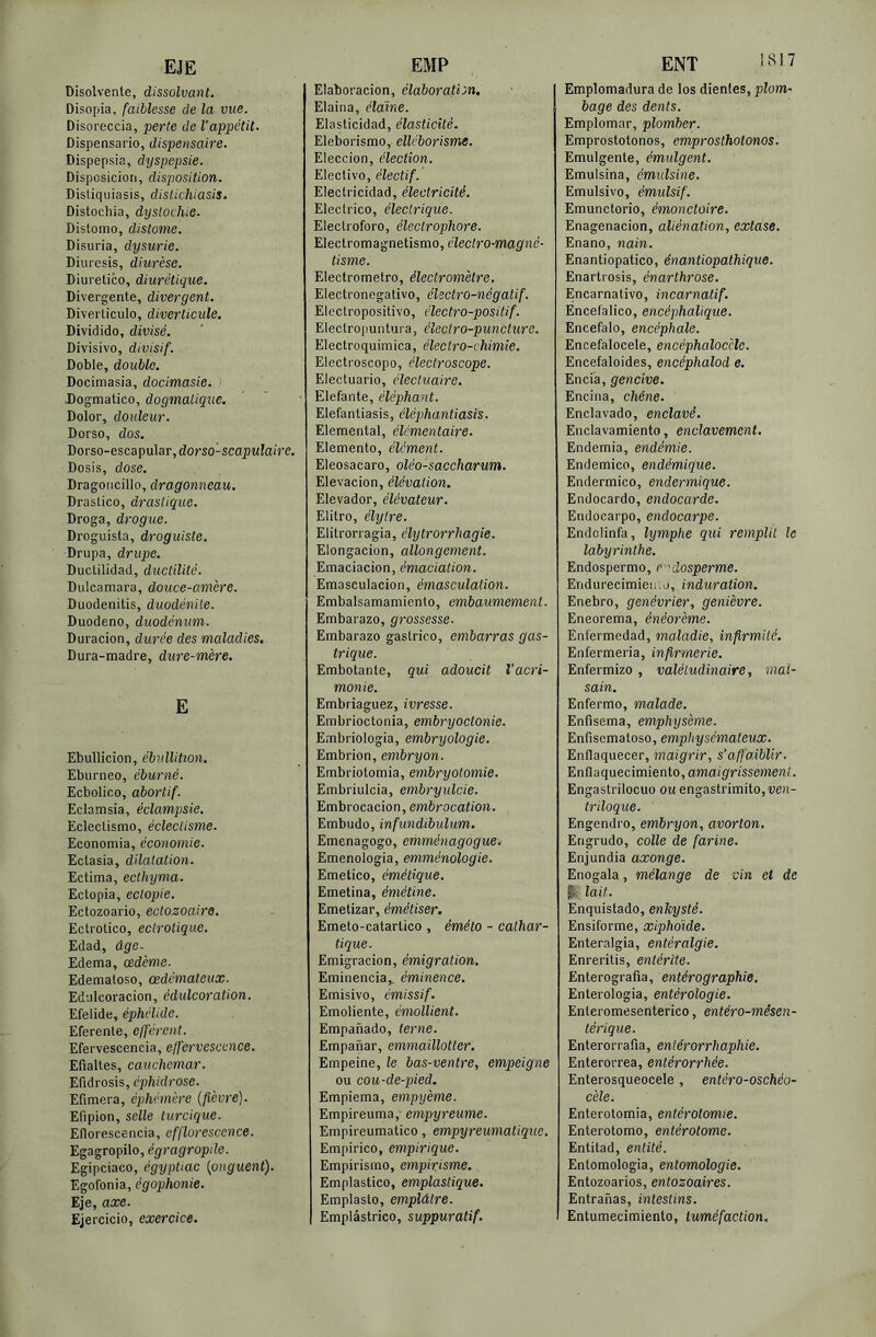 EJE Disolvente, dissolvant. Disopia, faiblesse de la vue. Disoreccia, perte de l’appétit. Dispensario, dispensaire. Dispepsia, dyspepsie. Disposiciori, disposition. Distiquiasis, dislichiasis. Distochia, dyslochie. Distomo, distome. Disuria, dysurie. Diuresis, diurèse. Diuretico, diurétique. Divergente, divergent. Diverticulo, diverticule. Dividido, divisé. Divisivo, divisif. Doble, double. Docimasia, docimasie. ) Dogmatico, dogmatique. Dolor, douleur. Dorso, dos. Dorso-escapular, dono-sca^JMÎaire. Dosis, dose. Dragoncillo, dragonneau. Drastico, drastique. Droga, drogue. Droguista, droguiste. Drupa, drupe. Ductilidad, ductilité. Dulcamara, douce-amère. Duodenitis, duodénile. Duodeno, duodénum. Duracion, durée des maladies, Dura-madre, dure-mère. E Ebullicion, ébullition. Eburneo, éburné. Ecbolico, abortif. Eclamsia, éclampsie. Eclectismo, éclectisme. Economia, économie. Ectasia, dilatation. Ectima, ecthyma. Ectopia, eclopie. Ectozoario, ectozoaire. Ectrotico, ectrolique. Edad, âge. Edema, œdème. Edematoso, œdémateux. Ed'jlcoracion, édulcoration. Efelide, éphélide. Eferente, efférent. Efervescencia, effervescence. Efialtes, cauchemar. Efidrosis, éphidrose. Efimera, éphémère {fièvre). Efipion, selle turcique. Eflorescencia, efflorescence. Egagropilo, égragropile. Egipciaco, égypUac {onguent). Egoibnia, égophonie. Eje, axe. Ejercicio, exercice. EMP Elaboracion, élaboration. Elaina, élàine. Elasticidad, élasticité. Eleborismo, elléborisme. Eleccion, élection. Elective, électif. Electricidad, électricité. Electrico, électrique. Electroforo, électrophore. Electromagnetismo, électro-magné- tisme. Electrometro, électromètre. Electronegativo, électro-négatif. Electropositivo, électro-positif. Electropuntura, électro-puncture. Electroquimica, électro-chimie. Electroscopo, électroscope. Electuario, électuaire. E le fan te, éléphant. Elefantiasis, éléphantiasis. Elemental, élémentaire. Elemento, élément. Eleosacaro, oléo-saccharum. Elevacion, élévation. Elevador, élévateur. Elitro, élytre. Elitrorragia, élytrorrhagie. Elongacion, allongement. Emaciacion, émaciation. Emasculacion, émasculation. Embalsamamiento, embaumement. Embarazo, grossesse. Embarazo gastrico, embarras gas- trique. Embotante, qui adoucit l’acri- monie. Embriaguez, ivresse. Embrioctonia, embryoctonie. Embriologia, embryologie. Embrion, embryon. Embriotomia, embryotomie. Embriulcia, embryulcie. Embrocacion, emôrocafion. Embudo, infundibulum. Emenagogo, emméiiagogue. Emenologia, emménologie. Emetico, émétique. Emetina, émétine. Emetizar, émétiser. Emeto-catartico , éméto - cathar- tique. Emigracion, émigration. Eminencia,. éminence. Emisivo, émissif. Emoliente, émollient. Enapanado, terne. Empanar, emmaïllotter. Empeine, le bas-ventre, empeigne ou cou-de-pied. Empiema, empyème. Empireuma, empyreume. Empireumatico, empyreumatique. Empirico, empirique. Empirisrno, empirisme. Emplastico, emplastique. Emplasto, emplâtre. Emplâstrico, suppuratif. ENT Emplomadura de los dientes, plom- bage des dents. Emplomar, plomber. Emprostotonos, emprosthotonos. Emulgente, émulgent. Emulsina, émulsine. Emulsivo, émulsif. Emunctorio, émonctoire. Enagenacion, aliénation, extase. Enano, nain. Enantiopatico, énantiopathique. Enartrosis, énarthrose. Encarnativo, incarnatif. Encefalico, encéphalique. Encefalo, encéphale. Encefalocele, encéphaloccle. Encefaloides, encéphalod e. Encia, gencive. Encina, chêne. Enclavado, enclavé. Enclavamiento, enclavement. Endemia, endémie. Endemico, endémique. Endermico, endermique. Endocarde, endocarde. Endocarpe, endocarpe. Endclinfa, lymphe qui remplit le labyrinthe. Endospermo, r 'dosperme. Endurecimieuio, induration. Enebro, genévrier, genièvre. Eneorema, énéorème. Enfermedad, maladie, infirmité. Enfermeria, infirmerie. Enfermizo , valétudinaire, mal- sain. Enferme, malade. Enfisema, emphysème. Enfisematoso, emphysémateux. Enflaquecer, maigrir, s’affaiblir. Enflaquecimiento,ama/g'rissemerei'. Engastrilocuo ou engastrimito,î;e)2- triloque. Engendre, embryon, avorton. Engrudo, colle de farine. Enjundia axonge. Enogala, mélange de vin et de pli' lait. Enquistado, enkysté. Ensiforme, xiphoïde. Enteralgia, entéralgie. Enreritis, entérite. Enterografia, entérographie. Enterologia, entérologie. Enteromesenterico, entéro-mésen- térique. Enterorrafia, enlérorrhaphie. Enterorrea, entérorrhée. Enterosqueocele, entéro-oschéo- cèle. Enterotomia, entérotomie. Enterotomo, entérotome. Entitad, entité. Entomologia, entomologie. Entozoarios, enlozoaires. Entranas, intestins. Entumecimiento, tuméfaction.