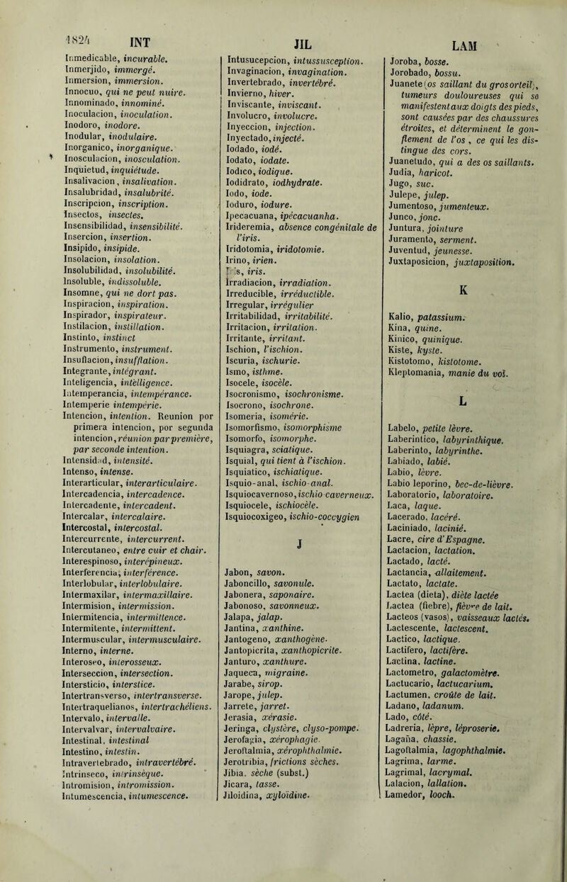 1 S2'i LAM INT Inmedicable, incurable, Inmerjido, immergé. Inmersion, immersion. Innocuo, qui ne peut nuire. Innominado. innommé. Inoculacion, inoculation. Inodoro, inodore. Inodular, modulaire. Inorganico, inorganique. Inosculacion, inosculation. Inquietud, inquiétude. Insalivacion, insalivation. Insalubridad, insalubrité. Inscripcion, inscription. Insectes, insectes. Insensibilidad, insensibilité. Insercion, insertion. Insipide, insipide. Inselacien, insolation. Insolubilidad, insolubilité. Inseluble, indissoluble. Insomne, qui ne dort pas. Inspiracien, inspiration. Inspirader, inspirateur. Instilacion, msHllation. Inslinle, instinct Instrumente, instrument. Insvflacion, insu fftation. Intégrante,intégrant. Inteligencia, intelligence. Inteinperancia, intempérance. Intemperie intempérie. Intencion, intention. Reunien per primera intencien, per segunda intencien, réunion par première, par seconde intention . Intensidad, intensité. Intense, intense. Interarticular, interarticulaire. Intercadencia, intercadence. Intercadenle, intercadent. Inlercalar, intercalaire. Intercostal, intercostal. Intercurrente, intercurrent. Intercutanee, entre cuir et chair. Interespineso, interépineux. Interferencia, interférence. Interlobular, interlobulaire. Intermaxilar, intermaxillaire. Intermisien, intermission. Intermitencia, intermittence. Intermitente, intermittent. Intermuscular, intermusculaire. Interne, interne. Interoseo, interosseux. Interseccion, intersection. Intersticio, interstice. Intertransverso, inter transver se. Tntertraquelianos, intertrachéliens. Intervalo, intervalle. Intervalvar, intervalvaire. Intestinal, intestinal Intestine, intestin. Intraveriebrado, intravertébré. ïntrinseco, intrinsèque. Intromision, intromission. Intumescencia, intumescence. JIL intusucepeion, intussusception. Invaginacion, invagination. Invertebrado, invertébré. Invierno, hiver. Inviscante, inviscant. Involucro, involucre. Inyeccion, injection. Inyectado, injecté. lodado, iodé. lodato, iodate. lodico, iodique. lodidrato, iodhydrate. Iode, iode. loduro, iodure. Ipecacuana, ipécacuanha. Irideremia, absence congénitale de l’iris. Iridotomia, iridotomie. Irino, irien. [ 's, iris. Irradiacion, irradiation. Irreducible, irréductible. Irregular, irrégulier Irritabilidad, irritabilité. Irritacion, irritation. Irritante, irritant. Ischion, l'ischion. Iscuria, ischurie. Ismo, isthme. Isocele, isocèle. Isocronismo, isochronisme. Isocrono, isochrone. Isomeria, isomérie. Isomorfismo, isomorphisme Isomorfo, isomorphe. Isquiagra, sciatique. Isquial, qui tient à l’ischion. Isquiatico, ischiatique. Isquio-anal, ischio-anal. Isquiocayernoso,ischio-caverneux. Isquiocele, ischiocèle. Isquiocoxigeo, ischio-coccygien J Jabon, savon. Jaboncillo, savonule. Jabonera, saponaire. Jabonoso, savonneux. Jalapa, jalap. Jantina, xanthine. Jantogeno, xanthogène- Jantopicrita, xanthopicrite. Janturo, xanthure. Jaqueca, migraine. Jarabe, sirop. Jarope, julep. Jarrete, jarret. Jerasia, xérasie. Jeringa, clystère, elyso-pompe. Jerofagia, xérophagie. Jerollalmia, xérophthalmie. Jerotribia,/ric/ions sèches. Jibia. sèche (subst.) Jicara, tasse. Jiloidina, xyldidine. Joroba, bosse. Jorobado, bossu. Juanete i^os saillant du gros orteil), tumeurs douloureuses qui se manifestent aux doigts des pieds, sont causées par des chaussures étroites, et déterminent le gon- flement de l’os , ce qui les dis- tingue des cors. Juanetudo, qui a des os saillants, Judia, haricot. Juge, suc. Julepe, julep. Jumentoso, jumenteux. Junco, jonc. Juntura, jointure Juramento, serment. Juventud, jeunesse. Juxtaposicion, juxtaposition. K Kalio, patassium. Kina, quine. Kinico, quinique. Kiste, kyste. Kistotomo, kistotome. Kleptomania, manie du vol. L Labelo, petite lèvre. Laberintico, labyrinthique. Laberinto, labyrinthe. Lahiado, labié. Labié, lèvre. Labié leporino, bec-de-lièvre. Laboratorio, laboratoire. Laça, laque. Lacerado,lacéré. Laciniado, lacinié. Lacre, cire d’Espagne. Lactacion, lactation, Lactado, lacté. Lactancia, allaitement. Lactato, lactate. Lactea (dieta), diète lactée Lactea (fiebre), fièv'-e de lait. Lacteos (vases), vaisseaux lactés. Lactescente, lactescent. Lactico, lactique. Lactifero, lactifère. Lactina, lactine. Lactometro, galactomètre. Lactucario, lactucarium. Lactumen, croûte de lait. Ladano, ladanum. Lado, côté. Ladreria, lèpre, léproserie. Lagana, chassie. Lagoftalmia, lagophthalmie. Lagrima, larme. Lagrimal, lacrymal. Lalacion, lallation. Lamedor, looch.