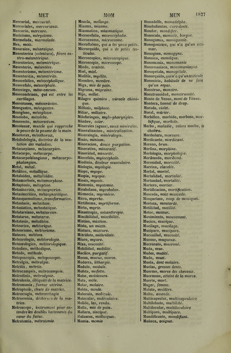 MET Mercurial, mercuriel. Mercuriales, mereuriaux. Mercurio, mercure. Mericismo, mérycisme. Mermelada, marmelade. Mes, mots. Mesaraico, mésardique. Mesenterica (calentura), fièvre en- téro-mésentérique. ^ Mesenterico, mésentérique. Mesenterio, mésentère. Mesenterismo, mésentérisme. Mesenteritis, mésentérite. Mesocefalico, mésocéphalique. Mesocefalo, mésocéphale. Mesociego, méso-cæcum. Mesocondriaco, qui est entre les cartilages. Mesocraneo, mésocrânien. Mesogastro, mésogastre. Mesogloso, mésoglosse. Mesolobo, mésolobe. Mesorecto, mésorectum. Mesotenar, muscle qui rapproche lepoucede la paume de la main- Mesotorax, mésothorax, Metabolelogia, doctrine de la mu- tation des maladies. Metacarpiano, métacarpien. Metacarpo, métacarpe. Metacarpofalangiano, métacarpo- phalangien. Métal, métal. Metâlico, métallique. Metaloides, métalloïdes. Metamorfosis, métamorphose. Metaptosis, métaptose. Metasincrisis, mctasyncrise. Melasincritico, métasyncritique. Melasquemaiismo, transformation. Metastasis, métastase. Metastalieo, métastatique. Metatarsiano, métatarsien. Métatarse, métatarse. Metatesis, métathèse. Meteorico, météorique. Meteorismo, météorisme. Èleteoro, météore. Meteorologia, météorologie. Meteorologico, météorologique. Metodico, méthodique. Metodo, méthode. Meloposcopia, méloposcopic. Metralgia, métralgie. Metritis, métrile. Metrocampsia, métrocampsie. Metrodinia, métrodynie. Metroloxia, obliquité de la matrice. Metromania, fureur utérine. Metroptosis, chute de matrice. Metrorragia, métrorrhagie- Metrorrexia, déchirure de la ma- trice. Metroscopo, instrument pour en- tendre les doubles baltcrncnls du cœur du fœtus. Metrotomia, métrotomie- MOM Mezcla, mélange. Miasma, miasme. Miasmatico, miasmatique. Microcefalia, microcéphalie. Microcosme, microcosme. Microftaimo, qui a les yeux petits. Microrquido, qui a de petits tes- ticules. Microscopico, microscopique. Microscopie, microscope. Miedo, crainte. Miel, miel. Mielitis, myélite. Miembro, membre. Miga, mie de pain. Migrana, migraine. Mijo, millet. Milagro quimico , miracle chimi- que. Milfosis, milphose. Miliar, miliaire. Milofaringeo, mylo-pharyngien. Mimbre, osier. Minérales (aguas), eaux minérales. Mineralizacion, minéralisation. Mineralogia, minéralogie. MiniOi minium. Minoracion, douce purgation. Minorativo, minoratif. Minoridad, minorité. Miocefalo, myiocéphale. Miodinia, douleur musculaire. Miologia, myologie. Miope, myope. Miopia, myopie. Miosis, myosis. Miotomia, myotomie. Mirabolano, myrobalan. Mirmecia, myrmécie. Mirra, myrrhe. Mirtiforma, myrtiforme. Mirto, myrte. Misantropia, misanthropie- Miscibilidad, miscibilité. Mistion, mixtion. Misto, un mixte. Mistura, mixture. Mitridato, mithridale. Miuro, myure. Mixa, mucosité. Mobilidad, mobilité. Moclico, purgatif. Mocos, mucus, morve. Modorra, léthargie. Module, module. Mofeta, mofette. Moho, moisissure. Mola, môle. Molar, molaire. Molde, moule. Molecula, molécule. Molecular, moléculaire. Molido, las, rendu. Molla, mie de pain. Mollera, sinciput. Moluscos, mollusques. Momia. momie MUN ■'>‘^27 Monadelfo, monadelphe. Mondadientes, cure-dents. Mondar, mondifxcr. Monoculo, monocle, borgne. Monogamia-, monogamie. Monogastrico, qui n’a qu’un esto - mac. Monogino, monogyne. Monoico, monoïque. Monomania, monomanie Monomaniaco, monomaniaque. Monopetalo, monopélale. Monorquido, quin’a qu’untesticule Monosicia, habitude de ne fain qu’un repas. Monstruo, monstre. Monstruosidad, monstruosité. Monte de Venus, mont de Vénus, Montera, bonnet de drap. Morado, violet. Moral, mûrier. Morbifico, morbide, morboso, mor- bifique, morbide. Morbo, maladie, colera morbo, le choléra. Mordedura, morsure. Mordicante, mordicant. Moreno, brun. Morfina, morphine. Morfologia, morphologie. Moribundo, moribond. Morosidad, morosité. Morrina, clavelée. Mortal, mortel. Mortalidad, mortalité. Mortandad, mortalité. Mortero, mortier. Mortificacion, mortification. Moscada, noix muscade. Mosquetazo, coup de mousquet. Mostaza, moutarde. Motilidad, motilité. Motor, moteur- Movimiento, mouvement. Mucico, mucique. Mucilage, mucilage. Muciparo, mucipare. Mucosidad, mucosité. Mucoso, muqueux. Mucronato, mucroné. Muda, mue. Mudez, mutité. Mudo, muet. Muela, dent molaire. Muelas, grosses dents. Muermo, morve des chevaux. Muermoso, atteint de la morve. Muerte, mort. Muger, femme. Mulato, midâtre. Multa, amende. Multicapsular, multicapsulaire Multilobado, multilobé. Multilocular, multiloculaire Multipare, multipare. Mundificante, mondifiant. Muneca, poignet.