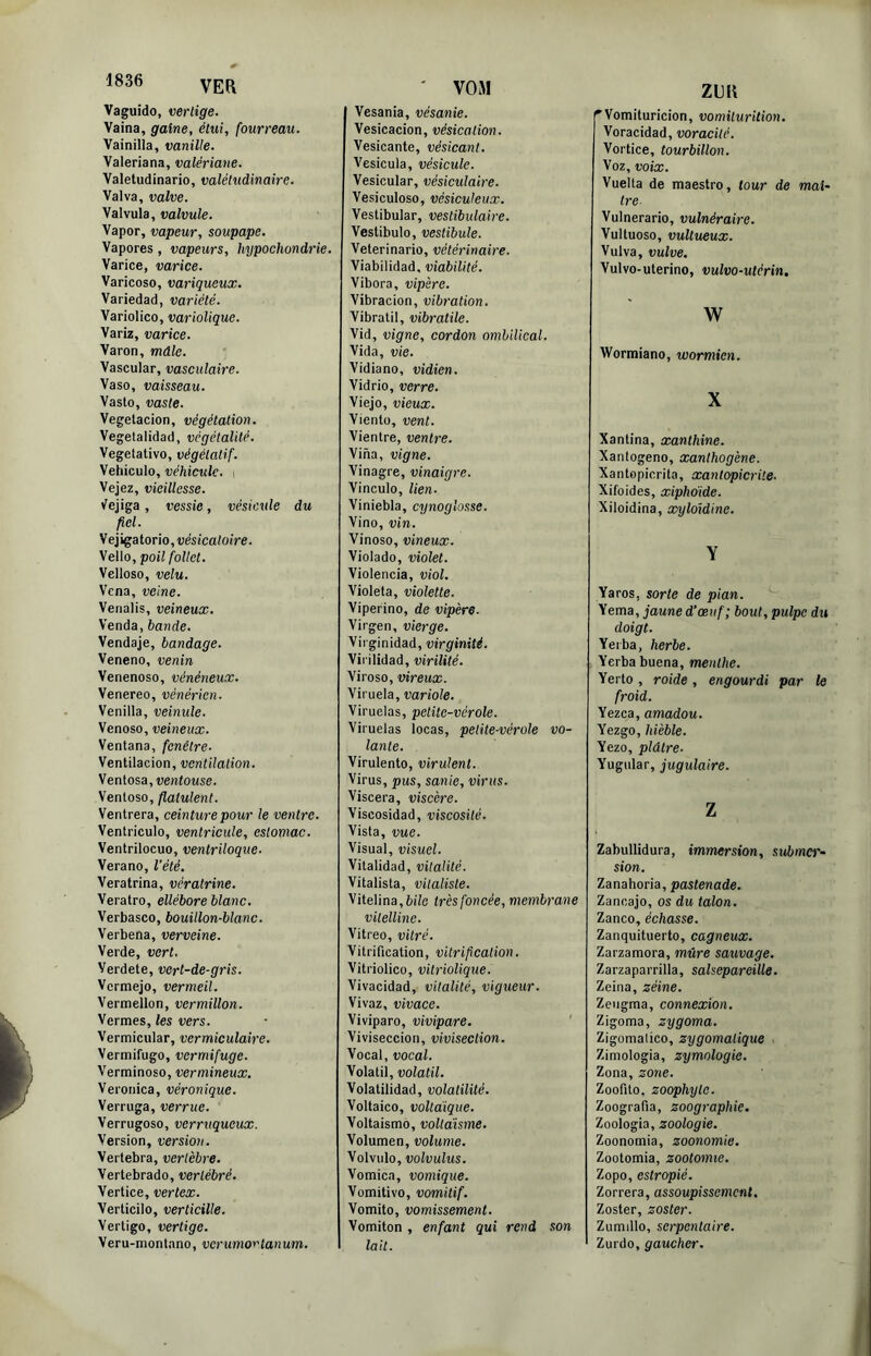 Vaguido, vertige. Vaina, gaine, étui, fourreau. Vainilla, vanille. Valeriana, valériane. Valeludinario, valétudinaire. Valva, valve. Valvula, valvule. Vapor, vapeur, soupape. Vapores, vapeurs, hypochondrie. Varice, varice. Varicoso, variqueux. Variedad, variété. Variolico, variolique. Variz, varice. Varon, mdle. Vascular, vasculaire. Vaso, vaisseau. Vasto, vaste. Vegetacion, végétation. Vegetalidad, vcgétalité. Végétative, végétatif. Véhiculé, véhicule. i Vejez, vieillesse. (fejiga, vessie, vésicule du fiel. Vejigaterie, vesica/oire. Vello, poil follet. Velleso, velu. Vena, veine. Venalis, veineux. Venda, bande. Vendaje, bandage. Venene, venin Venenese, vénéneux. Venereo, vénérien. Venilla, veinule. Venese, veineux. Ventana, fenêtre. Ventilacion, ventilation. \enlosa, ventouse. Ventôse, flatulent. Ventrera, ceinture pour le ventre. Ventricule, ventricule, estomac. Ventrilocuo, ventriloque. Verano, l’été. Veratrina, vératrine. Veratro, ellébore blanc. Verbasco, bouillon-blanc. Verbena, verveine. Verde, vert. Verdete, vert-de-gris. Vermejo, vermeil. Vermellon, vermillon. Vermes, les vers. Vermicular, vermiculaire. Vermifuge, vermifuge. Verminoso, vermineux. Veronica, véronique. Verruga, verrue. Verrugoso, verruqueux. Version, version. Vertebra, vertèbre. Vertebrado, vertébré. Vertice, vertex. Verticilo, verticille. Vertige, vertige. Veru-montano, verumortanum. Vesania, vésanie. Vesicacion, vésication. Vesicante, vésicanl. Vesicula, vésicule. Vesicular, vésiculaire. Vesiculoso, vésiculeux. Vestibular, vestibulaire. Vestibule, vestibule. Veterinario, vétérinaire. Viabilidad, viabilité. Vibora, vipère. Vibracion, vibration. Vibratil, vibratile. Vid, vigne, cordon ombilical. Vida, vie. Vidiano, vidien. Vidrio, verre. Viejo, vieux. Viento, vent. Vientre, ventre. Vina, vigne. Vinagre, vinaigre. Vinculo, lien. Viniebla, cynoglosse. Vino, vin. Vinoso, vineux. Violado, violet. Violencia, viol. Violeta, violette. Vipérine, de vipère. Virgen, vierge. Vii ginidad, virginité. Vii ilidad, virilité. Virose, vireux. Viruela, variole. Viruelas, petite-vérole. Viruelas locas, petite-vérole vo- lante. Virulente, virulent. Virus, pus, sanie, virus. Viscera, viscère. Viscosidad, viscosité. Vista, vue. Visual, visuel. Vitalidad, vitalité. Vitalista, vitaliste. Vitelina,6ile très foncée, membrane vitelline. Vitreo, vitré. Vitrification, vitrification. Vitriolico, vitriolique. Vivacidad, vitalité, vigueur. Vivaz, vivace. Vivipare, vivipare. ' Viviseccion, vivisection. Vocal, vocal. Volatil, volatil. Volatilidad, volatilité. Voltaico, voltaïque. Voltaismo, voltaisme. Volumen, volume. Volvulo, volvulus. Vomica, vomique. Vomitive, vomitif. Vomito, vomissement. Vomiton , enfant qui rend son lait. ZEK 'Vomituricion, vomiturition. Voracidad, voracité. Vertice, tourbillon. Voz, voix. Vuelta de maestro, tour de maî- tre Vulnerario, vulnéraire. Vultuoso, vultueux. Vulva, vulve. Vulvo-uterino, vulvo-utérin, w Wormiano, wormien. X Xantina, xanthine. Xantogeno, xanthogène. Xantepicrita, xantopicrite. Xifoides, xiphoïde. Xiloidina, xykndine. Y Yaros, sorte de pian. Yema, jaune d’œuf; bout, pulpe du doigt. Yei'ba, herbe. Yerbabuena, menthe. Yerto, roide, engourdi par le froid. Yezca, amadou. Yezgo, hièble. Yezo, plâtre- Yugular, jugulaire. Z Zabullidura, immersion, siémo'- sion. Zanahoria, pastenade. Zancajo, os du talon. Zanco, échasse. Zanquituerto, cagneux. Zarzamora, mûre sauvage. Zarzaparrilla, salsepareille. Zeina, zéine. Zeugma, connexion. Zigoma, zygoma. Zigomalico, zygomatique Zimologia, zymologie. Zona, zone. Zoofito, zoophyte. Zoografia, zoographie. Zoologia, zoologie. Zoonomia, zoonomie. Zootomia, zootomie. Zopo, estropié. Zorrera, assoupissement. Zoster, zoster. Zumdlo, serpentaire. Zurdo, gaucher.