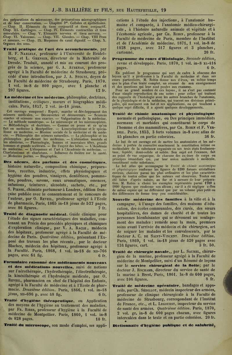 des préparations du microscope, des préparations micrographiques et de leur conservation. — Chapitre !•'. Cellules et épithéliums. — Chap, II. Eléments du tissu conjonctif et tissu conjonctif. Chap. III. Cartilages. — Chap. IV. Eléments contractiles et tissu musculaire. — Chap. V. Eléments nerveux et tissu nerveux. — Chap. VI. Vaisseaux. — Chap. VII. Glandes. — Chap. VIII Peau et annexes. — Chap. IX. Muqueuse du canal digestif. — Chap. X. Organes des sens. Traité pratique de Part des acconcheiuents, par H. F. Naegele, professeur à l’Université de Heidel- berg, et L. Grenser, directeur de la Maternité de Dresde. Traduit, annoté et mis au courant des pro- grès de la science, par G. A. Aubenas, professeur agrégé à la Faculté de médecine de Strasbourg, pré- cédé d’une introduction, par J. A. Stoltz, doyen de la Faculté de médecine de Strasbourg. Paris, 1870. 1 vol. in-8 de 800 pages, avec 1 planche et 207 figures. 12 fr. Ta médecine et les médecins, philosopbie, doctrines, institutions, critiques, mœurs et biographies médi- cales. Paris, 1857, 2 vol. in-18 Jésus. 7 fr. Cet ouvrage comprend ; Esprit, marche et développement des sciences médicales. — Découvertes et découvreurs. — Sciences exactes et sciences non exactes. — Vulgarisation de la médecine. — La méthode numérique. — Le microscope et les microscopistes. — Méthodologie et doctrines. — Comme on pense et ce qu'on fait en médecine à Montpellier. — L'encyclopédisme et le spécia- lisme en médecine. — Mission sociale de la médecine et du méde- cin. — Philosophie des sciences naturelles. — La philosophie et les philosophes par-devant les médecins. — L’aliénation mentale et les aliénistes. — Phrénologie, bonnes et mauvaises têtes, grands hommes et grands scélérats. — De l’esprit des bêtes. — L’Académie de médecine. — L’éloquence et l’art à l’Académie de médecine. — Charlatanisme et charlatans. — Influence du théâtre sur la santé. — Médecins poètes. — Biographie. Ues odcur»!i, des pai'funis et des cosmétiques, histoire naturelle, composition chimique, prépara- tion, recettes, industrie, effets physiologiques et hygiène des poudres, vinaigres, dentifrices, pomma- des, poudres, savons, eaux aromatiques, essences, infusions, teintures, alcoolats, sachets, etc., par S. PiESSE, chimiste parfumeur à Londres, édition fran- çaise publiée avec le consentement et le concours de l’auteur, par O. Reveil, professeur agrégé à l’Ecole de pharmacie. Paris, 1865 in-18 Jésus de 527 pages, avec 86 figures. 7 fr. Traité de diagnostic médical. Guide clinique pour l’étude des signes caractéristiques des maladies, con- tenant un Précis des procédés physiques et chimiques d’exploration clinique, par V. A. Racle, médecin des hôpitaux, professeur agrégé à la Faculté de mé- decine de Paris. Quatrième édition, présentant l’Ex- posé des travaux les plus récents, par le docteur Blachez, médecin des hôpitaux, professeur agrégé à la Faculté. Paris, 1868, 1 vol. in-18 de xii-766 pages, avec 64 fig. 6 fr. Formulaire raisonné des médicaments nouveaux et des médications-nouvelles, suivi de notions sur l’aérothérapie, l’hydrothérapie, l’électrothérapie, la kinésithérapie et l’hydrologie médicale, par O. Reveil, pharmacien en chef de l’hôpital des Enfants, agrégé à la Faculté de médecine et à l’Ecole de phar- macie. Deuxième édition, Paris, 1866, 1 vol. in-18 Jésus, xii-696 p. avec 48 fig. 6 fr. Traité d'hygiène thérapeutique, ou Application des moyens de l’hygiène au traitement des maladies, par Fr. Ribes, professeur d’hygiène à la Faculté de médecine de Montpellier. Paris, 1860, 1 vol. in-8 de 828 pages. 10 fr. Traité du microscope, son mode d’emploi, ses appli- cations à l’étude des injections, à l’anatomie hu- maine et comparée, à l’anatomie médico-chirurgi- • cale, à l’histoire naturelle animale et végétale et à l’économie agricole, par Ch. Robin, professeur à la Faculté de médecine de Paris, membre de l’Institut et de l’Académie de médecine. 1871, 1 vol. in-8 de 1028 pages, avec 317 figures et 3 planches, cartonné. 20 fr. Programme du cours d’ilistologic. Seconde édition, revue et développée. Paris, 1870, 1 vol. in-8 xl-416 pages. 6 fr. En publiant le programme qui sert de cadre à chacune des leçons qu’il a professées à la Faculté de médecine et dans ses cours particuliers, M. Robin donne aux élèves, en même temps que le plan d’un traité complet, un résumé de son enseignement et des questions qui leur sont posées aux examens. Pour un grand nombre de ces leçons, il ne s’est pas contenté d’une simple reproduction de ces notes ; pour celles qui traitent des rapports de l'histologie avec les autres branches de l’anatomie, de la i hysiologie et de la médecine, qui tracent ses divisions princi- pales, qui marquent son but et ses applications, ou qui louchent à quelque sujet difficile, il a ajouté quelques développements. Traité de chimie anatomique et physiologique normale et pathologique, ou Des principes immédiats normaux et morbides qui constituent le corps de l’homme et des mammifères, par Ch. Robin et F. Ver- DEiL. Paris, 1853, 3 forts volumes in-8 avec atlas de 45 planches en partie coloriées. 36 fr. Le but de cet ouvrage est de mettre les anatomistes et les mé- decins à portée de connaître exactement la constitution intime ou moléculaire de la substance organisée en ses trois états fondamen- taux, liquide, demi-solide et solide. Son sujet est l’examen, fait au point de vue organique, de chacune des espèces de corps ou principes immédiats qui, par leur union molécule à molécule, constituent cette substance. Le bel allas qui accompagne le Tnülé de chimie aiialomique et physiologique renferme les figures de 1200 formes cristallines environ, choisies parmi les plus ordinaires et les plus cai-actéris- li(|ues de toutes celles que les auteurs ont observées. Toutes ont été faites d’après nature, au fur et à mesure do leur prépara- tion. M. Robin a choisi tes exemples représentés parmi 1700 à 1800 figures que renferme son album ; car il a dû négliger celles de même espèce qui ne différaient que par un volume plus petit ou des différences de forme trop peu considérables. iVouvelle médecine des familles à la ville et à la campagne, à l’usage des familles, des maisons d’édu- cation, des écoles communales, des curés, des sœurs hospitalières, des dames de charité et de toutes les personnes bienfaisantes qui se dévouent au soulage- ment des malades : remède sous la main, premiers soins avant l’arrivée du médecin et du chirurgien, art de soigner les malades et les convalescents, par le docteur A. G. de Saint-Vincent. Deuxième édition. Paris, 1869, 1 vol. in-18 Jésus de 420 pages avec 134 figures, cart. 3 fr. 50. Traité de chirurgie navale,, par L. Sadrel, chirur- gien de la marine, professeur agrégé à la Faculté de médecine de Montpellier, suivi d’un Résumé de leçons sur le service chirurgical «le la flotte; par le docteur J. Rochard, directeur du service de santé de la marine à Brest. Paris, 1861. In-8 de 600 pages, avec 106 figures. 8 fr. Traité de médecine opératoire, bandages et appa- reils, par Ch. Sédillot, médecin inspecteur des armées, professeur de clinique chirurgicale à la Faculté de médecine de Strasbourg, correspondant de l’Institut de France, etc., et L. Legouest, inspecteur du service de santé des armées. Quatrième édition. Paris, 1870, 2 vol. gr. in-8 de 600 pages chacun, avec figures intercalées dans le texte et en partie coloriées. 20 fr. Dictionnaire d’hygiène publique et de salubrité,