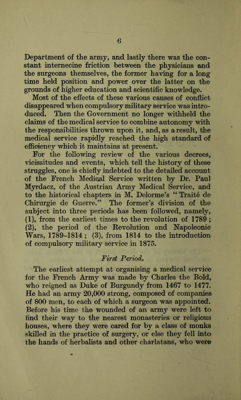 Department of the army, and lastly there was the con- stant internecine friction between the physicians and the surgeons themselves, the former having for a long time held position and power over the latter on the grounds of higher education and scientific knowledge. Most of the effects of these various causes of conflict disappeared when compulsory military service was intro- duced. Then the Government no longer withheld the claims of the medical service to combine autonomy with the responsibilities thrown upon it, and, as a result, the medical service rapidly reached the high standard of efficiency which it maintains at present. For the following review of the various decrees,, vicissitudes and events, which tell the history of these struggles, one is chiefly indebted to the detailed account of the French Medical Service written by Dr. Paul M3^dacz, of the Austrian Army Medical Service, and to the historical chapters in M. Delorme’s Traite de Chirurgie de Guerre.” The former’s division of the subject into three periods has been followed, namely, (1) , from the earliest times to the revolution of 1789; (2) , the period of the Revolution and Napoleonic Wars, 1789-1814; (3), from 1814 to the introduction of compulsory military service in 1875. First Period. The earliest attempt at organising a medical service for the French Army was made by Charles the Bold, who reigned as Duke of Burgundy from 1467 to 1477. He had an army 20,000 strong, composed of companies of 800 men, to each of which a surgeon was appointed. Before his time the wounded of an army were left to find their way to the nearest monasteries or religious houses, where they were cared for by a class of monks skilled in the practice of surgery, or else they fell into the hands of herbaflsts and other charlatans, who were