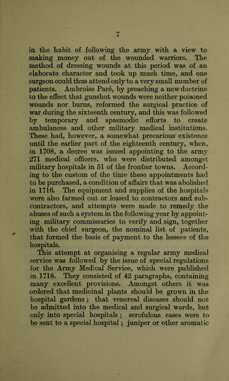 in the habit of following the army with a view to making money out of the wounded warriors. The method of dressing wounds at this period was of an elaborate character and took up much time, and one surgeon could thus attend only to a very small number of patients. Ambroise Pare, by preaching a new doctrine to the effect that gunshot wounds were neither poisoned wounds nor burns, reformed the surgical practice of war during the sixteenth century, and this was followed by temporary and spasmodic efforts to create ambulances and other military medical institutions. These had, however, a somewhat precarious existence until the earlier part of the eighteenth century, when, in 1708, a decree was issued appointing to the army 271 medical officers, who were distributed amongst military hospitals in 51 of the frontier towns. Accord- ing to the custom of the time these appointments had to be purchased, a condition of affairs that was abolished in 1716. The equipment and supplies of the hospitals were also farmed out or leased to contractors and sub- contractors, and attempts were made to remedy the abuses of such a system in the following year by appoint- ing military commissaries to verify and sign, together with the chief surgeon, the nominal list of i patients, that formed the basis of payment to the lessees of the hospitals. This attempt at organising a regular army medical service was followed by the issue of special regulations for the Army Medical Service, which were published in 1718. They consisted of 42 paragraphs, containing many excellent provisions. Amongst others it was ordered that medicinal plants should be grown in the hospital gardens ; that venereal diseases should not be admitted into the medical and surgical wards, but only into special hospitals ; scrofulous cases were to be sent to a special hospital; juniper or other aromatic