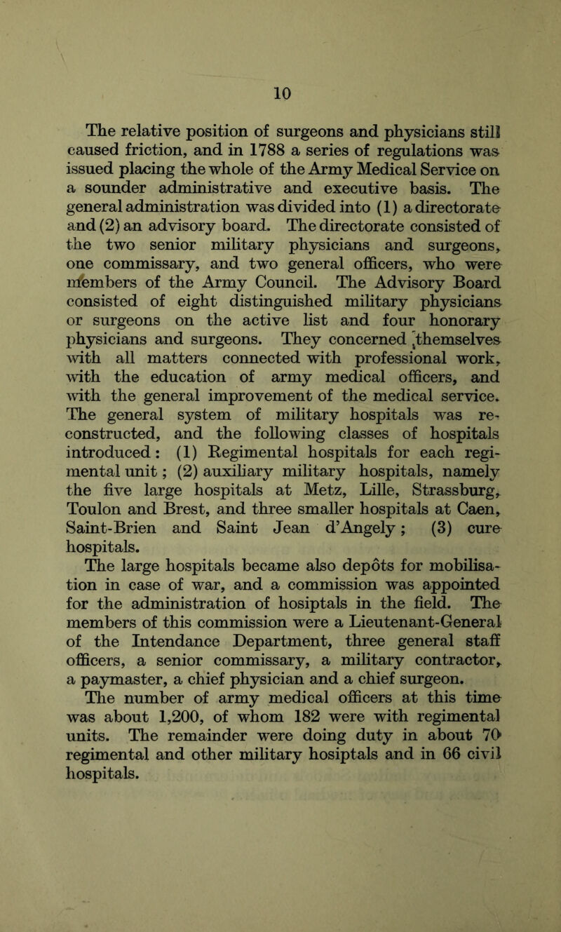 The relative position of surgeons and physicians still caused friction, and in 1788 a series of regulations wa& issued placing the whole of the Army Medical Service on a sounder administrative and executive basis. The general administration was divided into (1) a directorate and (2) an advisory board. The directorate consisted of the two senior military physicians and surgeons, one commissary, and two general officers, who were nfembers of the Army Council. The Advisory Board consisted of eight distinguished mihtary physicians or surgeons on the active list and four honorary physicians and surgeons. They concerned ^themselves^ with all matters connected with professional work, with the education of army medical officers, and with the general improvement of the medical service. The general system of military hospitals was re- constructed, and the following classes of hospitals introduced: (1) Begimental hospitals for each regi- mental unit; (2) auxiliary military hospitals, namely the five large hospitals at Metz, Lille, Strassburg, Toulon and Brest, and three smaller hospitals at Caen, Saint-Brien and Saint Jean d’Angely; (3) cure hospitals. The large hospitals became also depots for mobilisa- tion in case of war, and a commission was appointed for the administration of hosiptals in the field. The members of this commission were a Lieutenant-General of the Intendance Department, three general staff officers, a senior commissary, a military contractor, a paymaster, a chief physician and a chief surgeon. The number of army medical officers at this time was about 1,200, of whom 182 were with regimental units. The remainder were doing duty in about 70* regimental and other military hosiptals and in 66 civil hospitals.