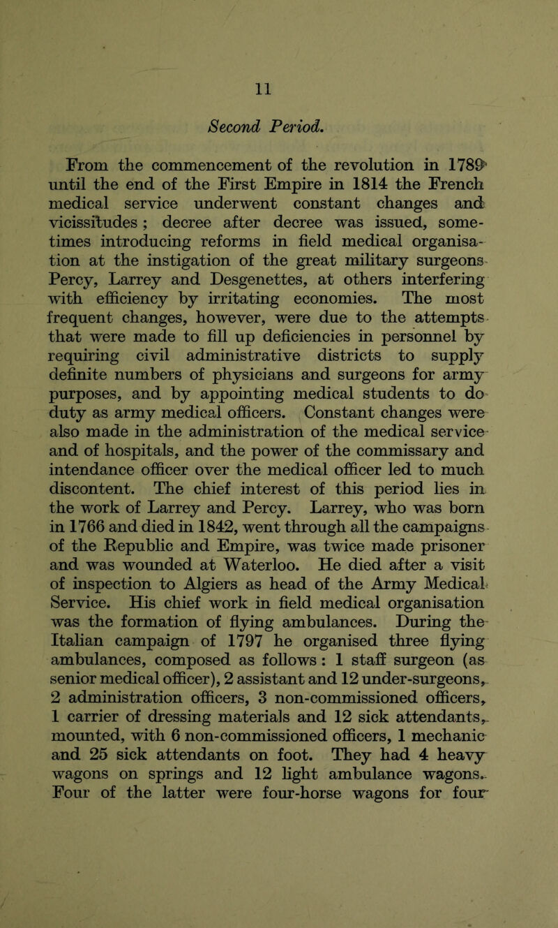 Second Period. From the commencement of the revolution in 178^^ until the end of the First Empire in 1814 the French medical service underwent constant changes and vicissitudes; decree after decree was issued, some- times introducing reforms in field medical organisa- tion at the instigation of the great military surgeons Percy, Larrey and Desgenettes, at others interfering with efficiency by irritating economies. The most frequent changes, however, were due to the attempts that were made to fill up deficiencies in personnel by requiring civil administrative districts to supply definite numbers of physicians and surgeons for army purposes, and by appointing medical students to do duty as army medical officers. Constant changes were also made in the administration of the medical service and of hospitals, and the power of the commissary and intendance officer over the medical officer led to much discontent. The chief interest of this period lies in the work of Larrey and Percy. Larrey, who was born in 1766 and died in 1842, went through all the campaigns of the Republic and Empire, was twice made prisoner and was wounded at Waterloo. He died after a visit of inspection to Algiers as head of the Army Medical Service. His chief work in field medical organisation was the formation of flying ambulances. During the Italian campaign of 1797 he organised three flying ambulances, composed as follows: 1 staff surgeon (as senior medical officer), 2 assistant and 12 under-surgeons 2 administration officers, 3 non-commissioned officers,. 1 carrier of dressing materials and 12 sick attendants,- mounted, with 6 non-commissioned officers, 1 mechanic and 25 sick attendants on foot. They had 4 heavy wagons on springs and 12 light ambulance wagons. Four of the latter were four-horse wagons for four