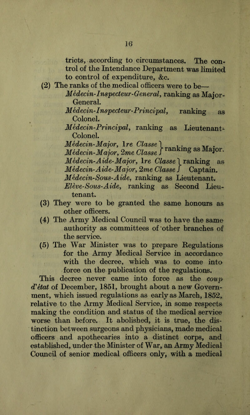 triots, according to circumstances. The con- trol of the Intendance Department was limited to control of expenditure, &c. (2) The ranks of the medical officers were to be— Medecin-Ins'pecteur-General, ranking as Major- General. MHecin-Ins'pecteur-Principal, ranking as Colonel. Medecin-Principal, ranking as Lieutenant- Colonel. Medecin-Major, Ire Classe\ . . . Midecin-Major, 2me Classe J ^ Medecin-Aide-Major, Ire Ctese 1 ranking as Medecin-Aide-Major, 2me Classe J Captain. MHecin-Sous-Aide, ranking as Lieutenant. Eleve-Sous-Aide, ranking as Second Lieu- tenant. (3) They were to be granted the same honours as other officers. (4) The Army Medical Council was to have the same authority as committees of‘other branches of the service. (5) The War Minister was to prepare Regulations for the Army Medical Service in accordance with the decree, which was to come into force on the publication of the regulations. This decree never came into force as the coup diktat of December, 1851, brought about a new Govern- ment, which issued regulations as early as March, 1852,. relative to the Army Medical Service, in some respects making the condition and status of the medical service worse than before. It abolished, it is true, the dis- tinction between surgeons and physicians, made medical officers and apothecaries into a distinct corps, and established, under the Minister of War, an Army Medical Council of senior medical officers only, with a medical