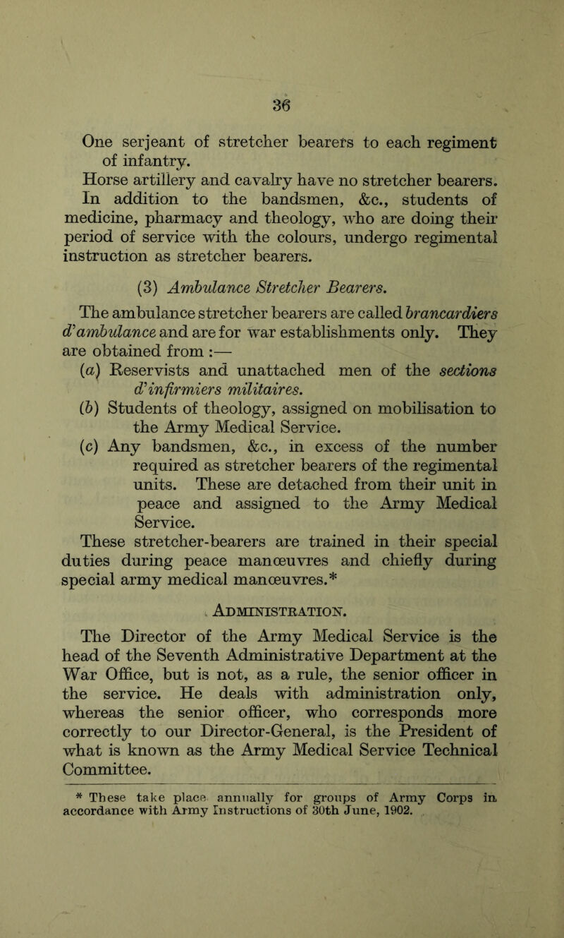 One Serjeant of stretcher bearers to each regiment of infantry. Horse artillery and cavalry have no stretcher bearers. In addition to the bandsmen, &c., students of medicine, pharmacy and theology, who are doing their period of service with the colours, undergo regimental instruction as stretcher bearers. (3) Amhulance Stretcher Bearers, The ambulance stretcher bearers are called hrancardiers d'amhulance and are for war establishments only. They are obtained from :— (а) Reservists and unattached men of the sections d'infirmiers militaires, (б) Students of theology, assigned on mobilisation to the Army Medical Service. (c) Any bandsmen, &c., in excess of the number required as stretcher bearers of the regimental units. These are detached from their unit in peace and assigned to the Army Medical Service. These stretcher-bearers are trained in their special duties during peace manoeuvres and chiefly during special army medical manoeuvres.* Administration. The Director of the Army Medical Service is the head of the Seventh Administrative Department at the War Office, but is not, as a rule, the senior officer in the service. He deals with administration only, whereas the senior officer, who corresponds more correctly to our Director-General, is the President of what is known as the Army Medical Service Technical Committee. * These take place annually for groups of Army Corps in, accordance with Army Instructions of 30th June, 1902.