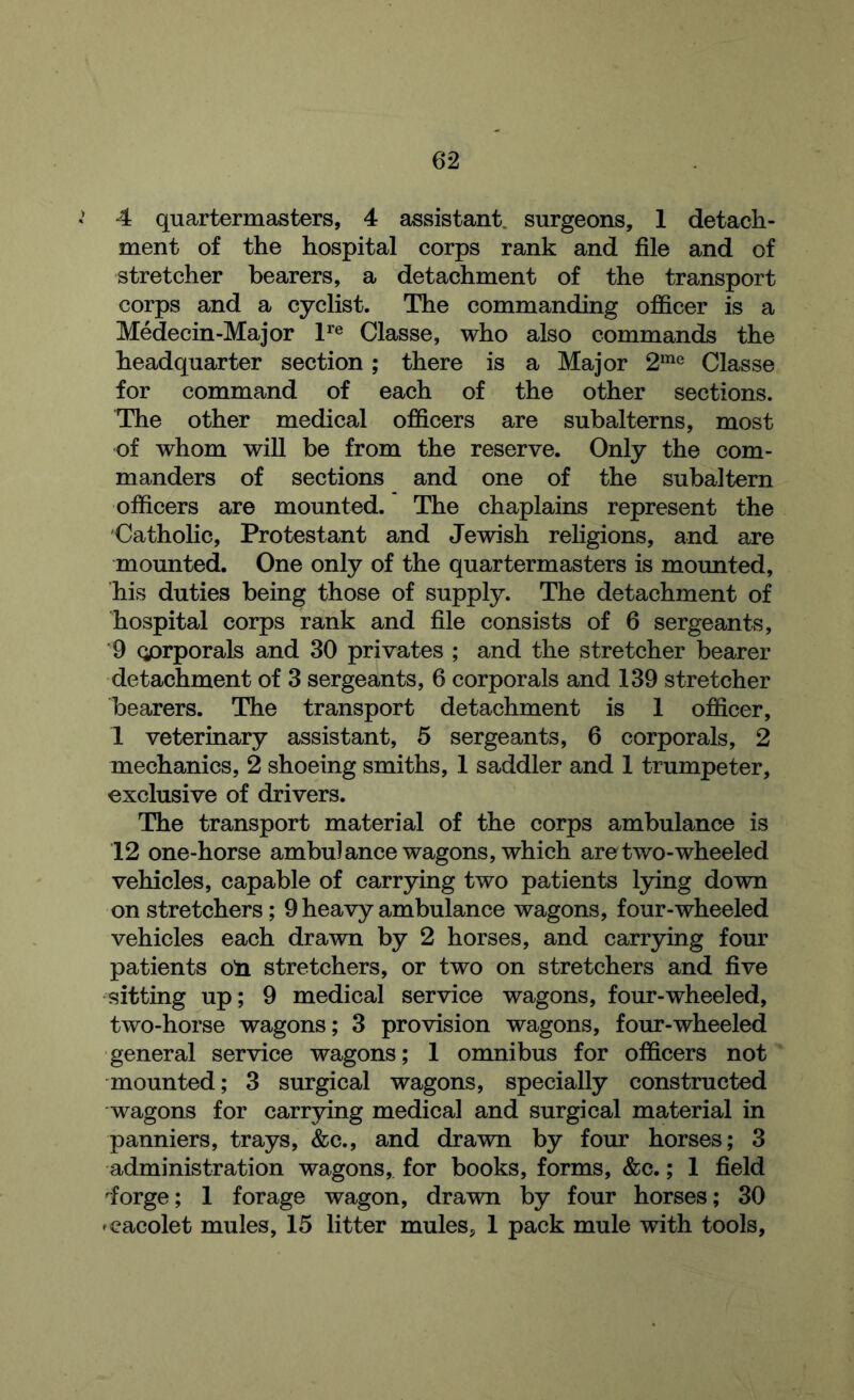 4 quartermasters, 4 assistant, surgeons, 1 detach- ment of the hospital corps rank and file and of stretcher bearers, a detachment of the transport corps and a cyclist. The commanding officer is a Medecin-Major 1^® Classe, who also commands the headquarter section; there is a Major 2“^® Classe for command of each of the other sections. The other medical officers are subalterns, most of whom will be from the reserve. Only the com- manders of sections and one of the subaltern officers are mounted. The chaplains represent the Catholic, Protestant and Jewish religions, and are mounted. One only of the quartermasters is mounted, his duties being those of supply. The detachment of hospital corps rank and file consists of 6 sergeants, ■9 Qprporals and 30 privates ; and the stretcher bearer detachment of 3 sergeants, 6 corporals and 139 stretcher bearers. The transport detachment is 1 officer, 1 veterinary assistant, 5 sergeants, 6 corporals, 2 mechanics, 2 shoeing smiths, 1 saddler and 1 trumpeter, exclusive of drivers. The transport material of the corps ambulance is 12 one-horse ambulance wagons, which are two-wheeled vehicles, capable of carrying two patients lying down on stretchers; 9 heavy ambulance wagons, four-wheeled vehicles each drawn by 2 horses, and carrying four patients oli stretchers, or two on stretchers and five sitting up; 9 medical service wagons, four-wheeled, two-horse wagons; 3 provision wagons, four-wheeled general service wagons; 1 omnibus for officers not mounted; 3 surgical wagons, specially constructed wagons for carrying medical and surgical material in panniers, trays, &c., and drawn by four horses; 3 administration wagons, for books, forms, &c.; 1 field 'forge; 1 forage wagon, drawn by four horses; 30 'cacolet mules, 15 litter mules, 1 pack mule with tools,