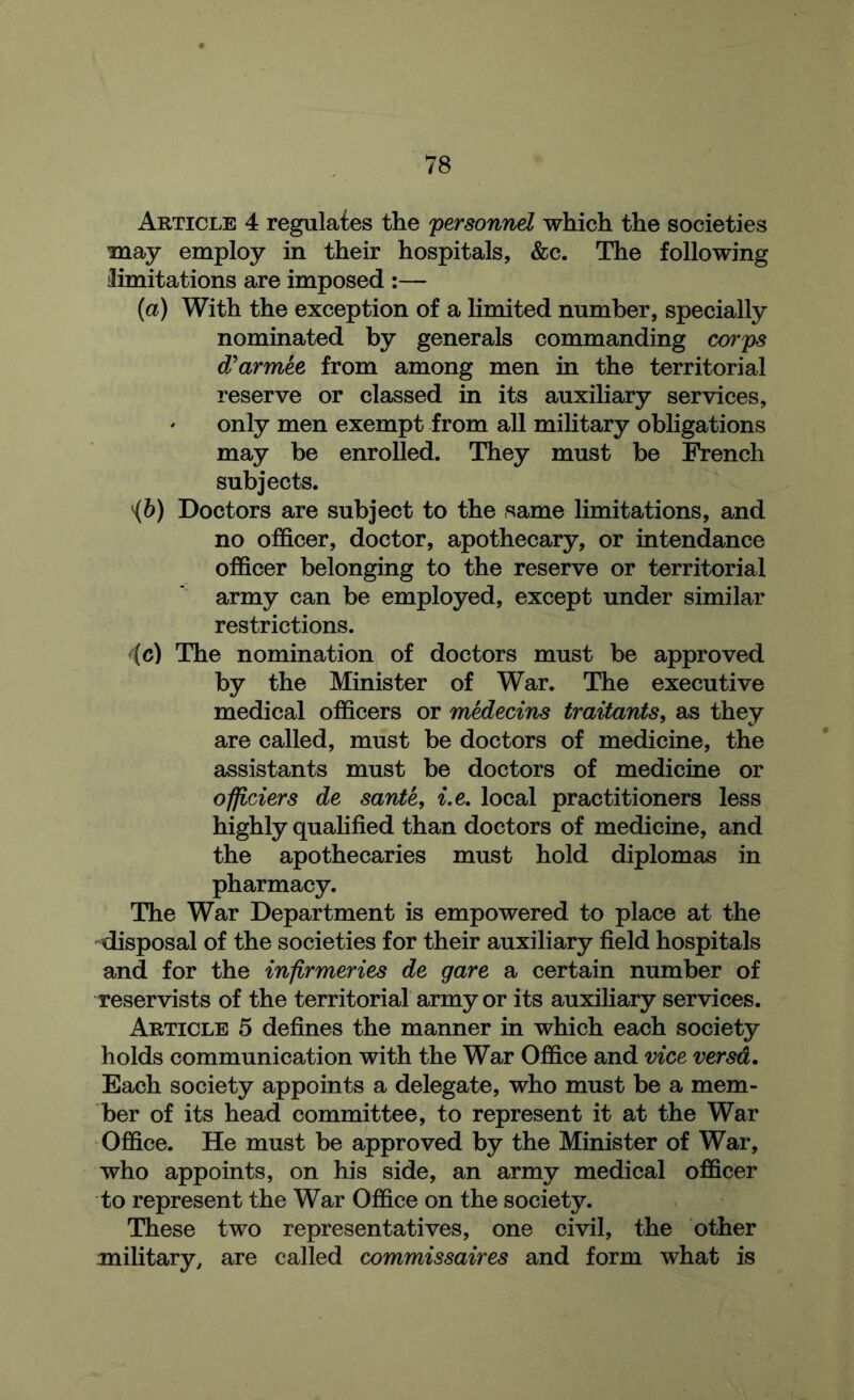 Article 4 regulates the personnel which the societies may employ in their hospitals, &c. The following limitations are imposed :— {a) With the exception of a limited number, specially nominated by generals commanding corps d'armee from among men in the territorial reserve or classed in its auxiliary services, only men exempt from all mihtary obligations may be enrolled. They must he French subjects. '{h) Doctors are subject to the same limitations, and no officer, doctor, apothecary, or intendance officer belonging to the reserve or territorial army can be employed, except under similar restrictions. The nomination of doctors must be approved by the Minister of War. The executive medical officers or medecins traitants^ as they are called, must be doctors of medicine, the assistants must be doctors of medicine or officiers de sante, i.e, local practitioners less highly quahfied than doctors of medicine, and the apothecaries must hold diplomas in pharmacy. The War Department is empowered to place at the disposal of the societies for their auxiliary field hospitals and for the inflrmeries de gare a certain number of reservists of the territorial army or its auxiliary services. Article 5 defines the manner in which each society holds communication with the War Office and vice versa. Each society appoints a delegate, who must be a mem- ber of its head committee, to represent it at the War Office. He must be approved by the Minister of War, who appoints, on his side, an army medical officer to represent the War Office on the society. These two representatives, one civil, the other military, are called commissaires and form what is