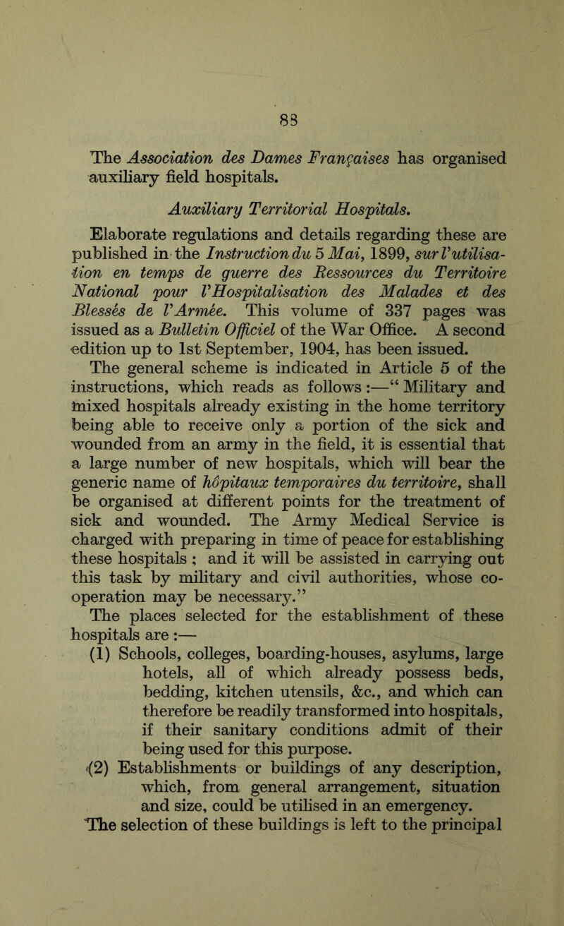 83 The Association des Dames Frangaises has organised auxiliary field hospitals. Auxiliary Territorial Hospitals. Elaborate regulations and details regarding these are published in the Instruction du ^ Mai, 1899, surVutilisa- iion en temps de guerre des Ressources du Territoire National pour V Hospitalisation des Malades el des Blesses de VArmee. This volume of 337 pages was issued as a Bulletin Ofp.ciel of the War Office. A second edition up to 1st September, 1904, has been issued. The general scheme is indicated in Article 5 of the instructions, which reads as follows :—“ Military and Inixed hospitals already existing in the home territory being able to receive only a portion of the sick and wounded from an army in the field, it is essential that a large number of new hospitals, which will bear the generic name of Mpitaux temporaires du territoire, shall be organised at different points for the treatment of sick and wounded. The Army Medical Service is charged with preparing in time of peace for establishing these hospitals ; and it will be assisted in carrying out this task by military and civil authorities, whose co- operation may be necessary.” The places selected for the establishment of these hospitals are:— (1) Schools, colleges, boarding-houses, asylums, large hotels, all of which already possess beds, bedding, kitchen utensils, &c., and which can therefore be readily transformed into hospitals, if their sanitary conditions admit of their being used for this purpose. f(2) Establishments or buildings of any description, which, from general arrangement, situation and size, could be utilised in an emergency. The selection of these buildings is left to the principal