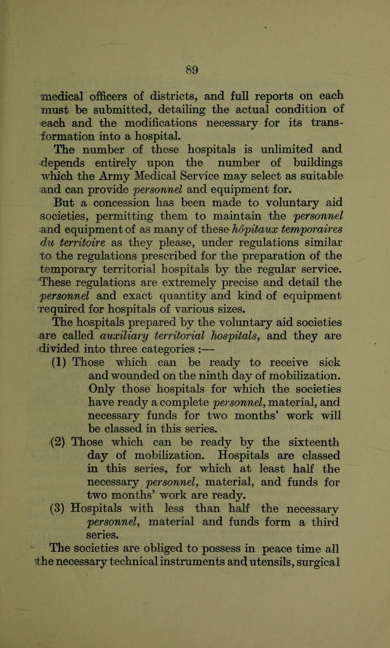 medical officers of districts, and full reports on each must be submitted, detailing the actual condition of each and the modifications necessary for its trans- formation into a hospital. The number of these hospitals is unlimited and depends entirely upon the number of buildings which the Army Medical Service may select as suitable and can provide personnel and equipment for. But a concession has been made to voluntary aid societies, permitting them to maintain the personnel and equipment of as many of these Mpitaux temporaires du territoire as they please, under regulations similar to the regulations prescribed for the preparation of the temporary territorial hospitals by the regular service. These regulations are extremely precise and detail the personnel and exact quantity and kind of equipment required for hospitals of various sizes. The hospitals prepared by the voluntary aid societies are called auxiliary territorial hospitals, and they are divided into three categories :— (1) Those which can be ready to receive sick and wounded on the ninth day of mobilization. Only those hospitals for which the societies have ready a complete personnel, material, and necessary funds for two months’ work will be classed in this series. (2) Those which can be ready by the sixteenth day of mobilization. Hospitals are classed in this series, for which at least haK the necessary personnel, material, and funds for two months’ work are ready. (3) Hospitals with less than haK the necessary personnel, material and funds form a third series. The societies are obliged to possess in peace time all the necessary technical instruments and utensils, surgical