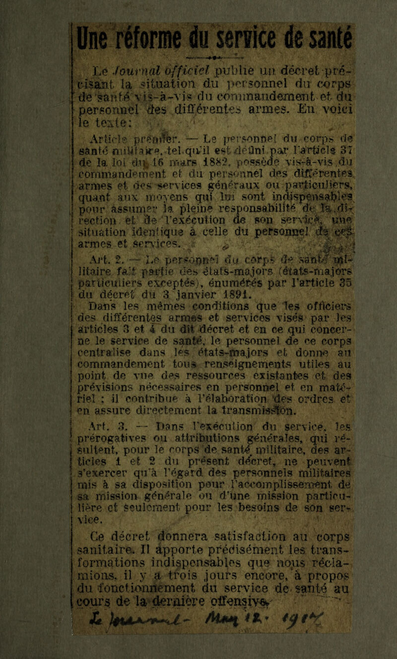 line Morale du senrice de sante i Journal officiel imhlie uii decret pre- ' ciaant la situation du personnel dii corps j ' de'sanM vis-a-vis clu cominandemeTit et du ; ‘ perfiormel des difi'^rentes armes. Eii voici I le texte: ; Article pre’fn%r. — Le personnel du corps do' 1 sante niiUfak'e.^el-qivil est delint.par rarpcl$ 31 de la ioi dll’ 16 mars 188*2, possMa vis^a-vis.du commandemeiit et du pers^jnnel des di^erentes ; armes et services generaux ou paidiouJiers, quant aux moyens qui lui sent indispensal?)e9^ , pour Jissumer 3a pl^.ine resporisabidt^ de ra;.dit rection . et de Vex^cution de son servkA, situation identique a celle du personnel ; armes et Services,. r ^ I Art. 2. — Le personnel du corp.4 de ?»3nt>?mf- ! litolre fa:t partie d'^s ^iat'^-ma.jors (dtats-majm's particuiiers except^), enumc^^es par Particle 35 i du ddcret du 3 janvier 1891. i Dans les monies conditions (Jue 1es officiei'S li des diffdrentes armes et services vises p^r Jes articles 3 et 4 du dit decret et en ce qui concer- ne le service de s^nte, le personnel de ce corps : centralise dans les (^tats-majors et donne an ' comrnandcment tous renseignements utiles an point de A’ue de.s ressources existantes et des I provisions necessaires en personnel et en matO- I riel : il contribue a Felaboration 'des ordres et I en assure directement la transniissifcn. I Art. 3. — Dans rexecuUon du service, les I prerogatives ou attributions genOrales, qui re- : sultent, pour le corps de santO. militaire, des ar- ticles 1 et 2 du present dOcret, ne peuvent s’exercer qira regard des personnels militaires mis k sa disposition pour raccomplissement de sa mission g(?n^rale ou d’une mission particil- I Here ct Seulcment pour les besoins de son ser- vice. I Ge decret donnera satisfaction au corps ! sanitaira II apporte predisement les trans- ; formations indippensables que nojis reela- i mioiis, il y a tfois jours encore, ik propos du ifonciioniiement du service de- sant^ au . cours de la dmiiere -