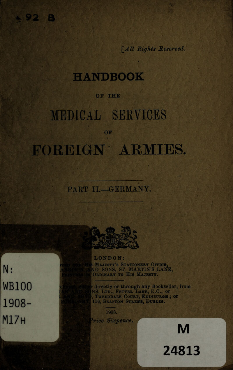 \ HANDBOOK ■y\:. OF THE MEDICAL SERVICES OF FOREIGN ARMIES. PART II.—GERMANY. LONDON: Majesty’s Stationery Office, D SONS, ST. MARTIN’S LANE, Ordinary to His Majesty. directly or through any Bookseller, from [NS, Ltd., Fetter Lane, E.C., or Tweeddale Court, Edinburgh ; or 116, Grafton Street, Dublin. 1908. (rice Sixpence.