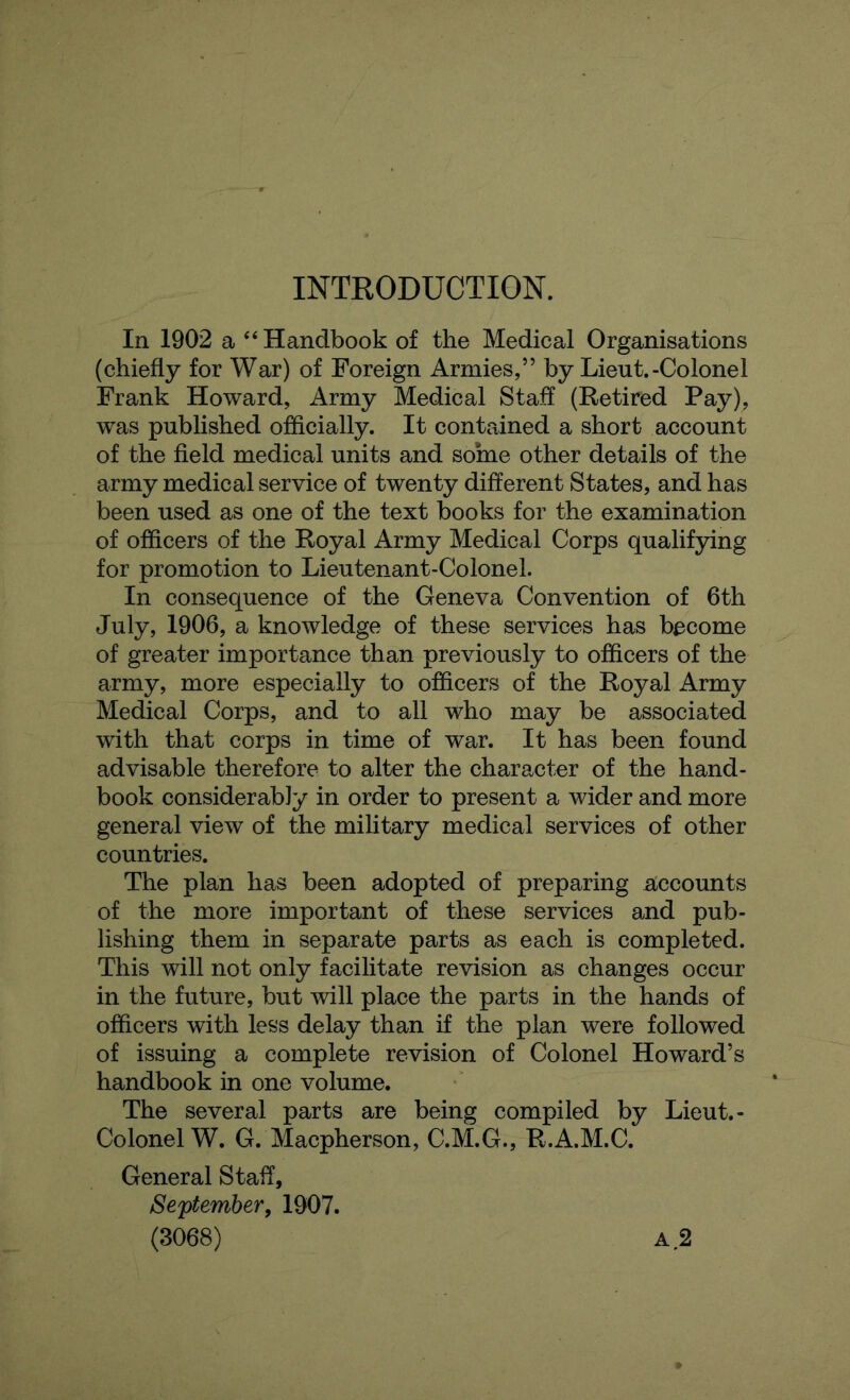 INTRODUCTION. In 1902 a “ Handbook of the Medical Organisations (chiefly for War) of Foreign Armies,” by Lieut.-Colonel Frank Howard, Army Medical Staff (Retired Pay), was published officially. It contained a short account of the field medical units and some other details of the army medical service of twenty different States, and has been used as one of the text books for the examination of officers of the Royal Army Medical Corps qualifying for promotion to Lieutenant-Colonel. In consequence of the Geneva Convention of 6th July, 1906, a knowledge of these services has become of greater importance than previously to officers of the army, more especially to officers of the Royal Army Medical Corps, and to all who may be associated with that corps in time of war. It has been found advisable therefore to alter the character of the hand- book considerably in order to present a wider and more general view of the military medical services of other countries. The plan has been adopted of preparing accounts of the more important of these services and pub- lishing them in separate parts as each is completed. This will not only facilitate revision as changes occur in the future, but will place the parts in the hands of officers with less delay than if the plan were followed of issuing a complete revision of Colonel Howard’s handbook in one volume. The several parts are being compiled by Lieut.- Colonel W. G. Macpherson, C.M.G., R.A.M.C. General Staff, September, 1907.