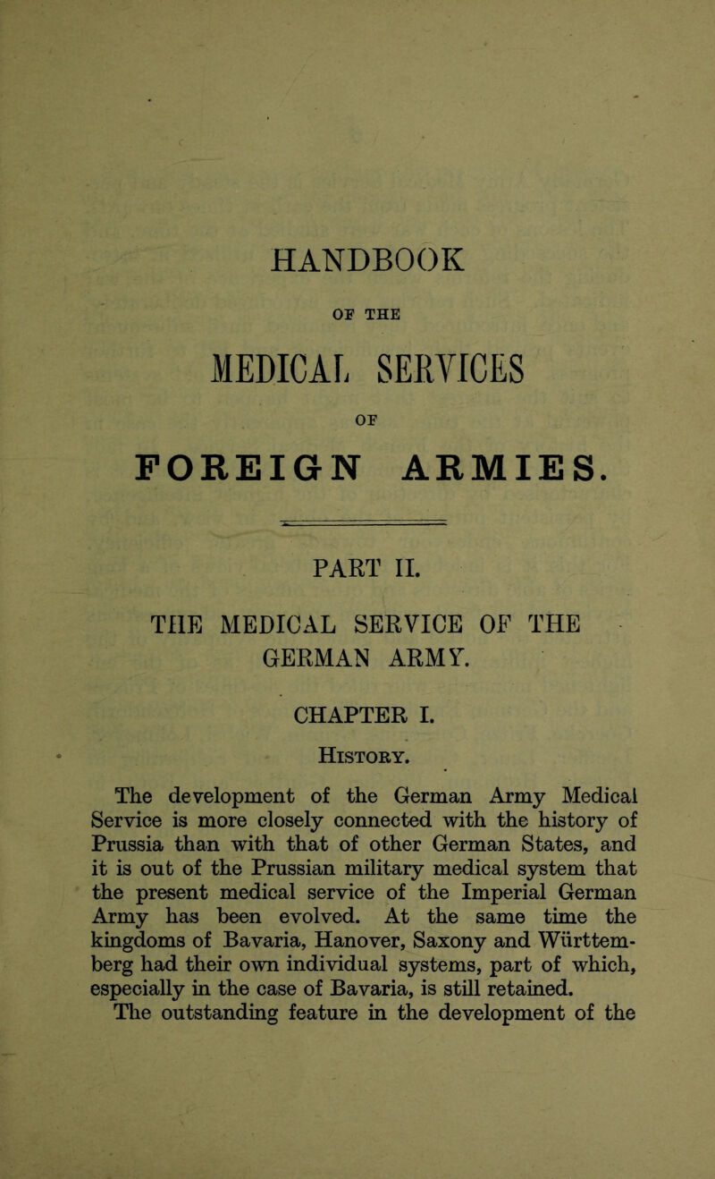 HANDBOOK OS' THE MEDICAL SERVICES or FOREIGN ARMIES. PART II. THE MEDICAL SERVICE OP THE GERMAN ARMV. CHAPTER I. History. The development of the German Army Medical Service is more closely connected with the history of Prussia than with that of other German States, and it is out of the Prussian military medical system that the present medical service of the Imperial German Army has been evolved. At the same time the kingdoms of Bavaria, Hanover, Saxony and Wiirttem- berg had their own individual systems, part of which, especially in the case of Bavaria, is still retained. The outstanding feature in the development of the