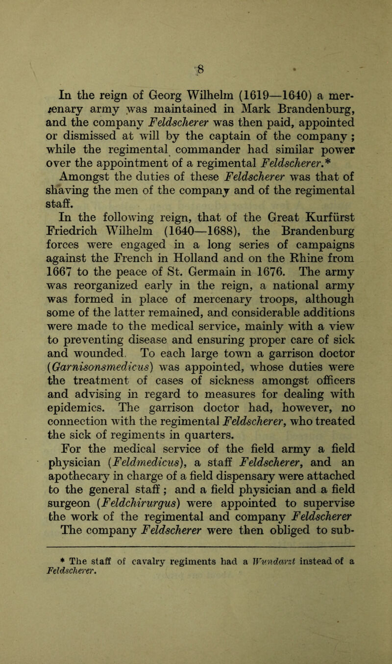 In the reign of Georg Wilhelm (1619—1640) a mer- /enary army was maintained in Mark Brandenburg, and the company Feldscherer was then paid, appointed or dismissed at will by the captain of the company ; while the regimental commander had similar power over the appointment of a regimental Feldscherer.* x^mongst the duties of these Feldscherer was that of shaving the men of the company and of the regimental staff. In the following reign, that of the Great Kurftirst Friedrich Wilhelm (1640—1688), the Brandenburg forces were engaged in a long series of campaigns against the French in Holland and on the Rhine from 1667 to the peace of St. Germain in 1676. The army was reorganized early in the reign, a national army was formed in place of mercenary troops, although some of the latter remained, and considerable additions were made to the medical service, mainly with a view to preventing disease and ensuring proper care of sick and wounded, To each large town a garrison doctor (Garnisonsmedicus) was appointed, whose duties were the treatment of cases of sickness amongst officers and advising in regard to measures for dealing with epidemics. The garrison doctor had, however, no connection with the regimental Feldscherer, who treated the sick of regiments in quarters. For the medical service of the field army a field physician (Feldmedicus), a staff Feldscherer, and an apothecary in charge of a field dispensary were attached to the general staff ; and a field physician and a field surgeon (Feldchirurgus) were appointed to supervise the work of the regimental and company Feldscherer The company Feldscherer were then obliged to sub- * The staff of cavalry regiments had a JVv.ndarzt instead of a Feldscherer.