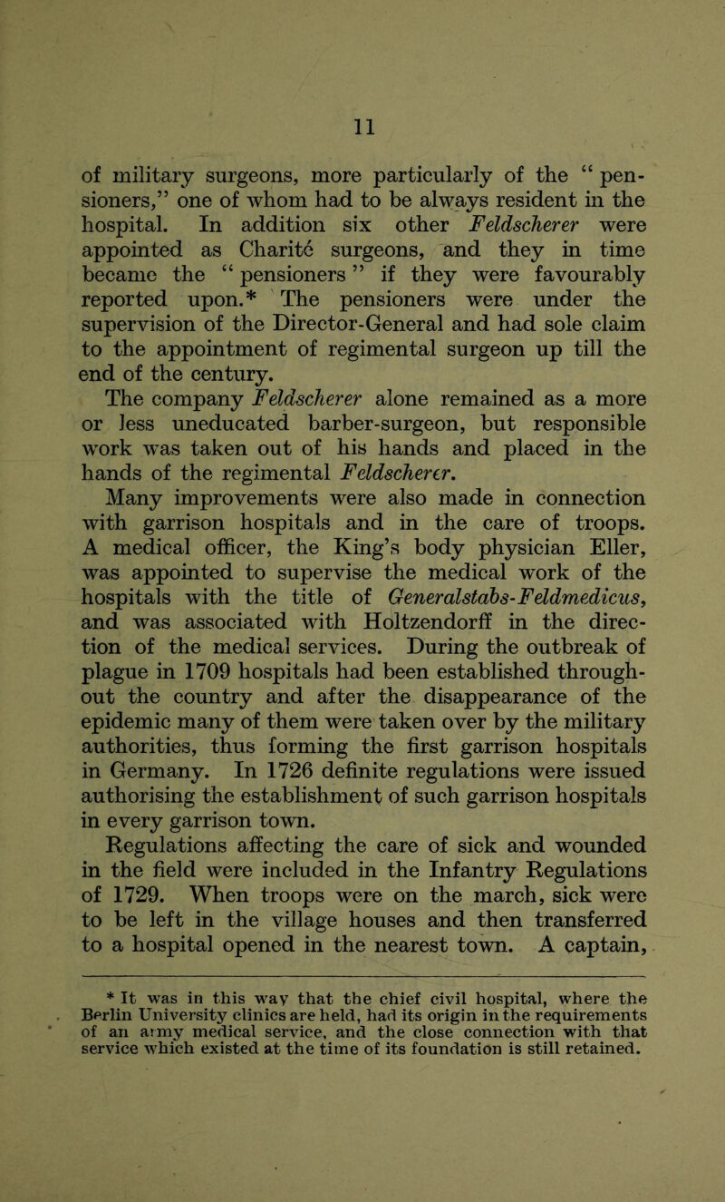 of military surgeons, more particularly of the “ pen- sioners,” one of whom had to be always resident in the hospital. In addition six other Feldscherer were appointed as Charite surgeons, and they in time became the “ pensioners ” if they were favourably reported upon.* The pensioners were under the supervision of the Director-General and had sole claim to the appointment of regimental surgeon up till the end of the century. The company Feldscherer alone remained as a more or less uneducated barber-surgeon, but responsible work was taken out of his hands and placed in the hands of the regimental Feldscherer. Many improvements were also made in connection with garrison hospitals and in the care of troops. A medical officer, the King’s body physician Eller, was appointed to supervise the medical w~ork of the hospitals with the title of Generalstdbs-Feldmedicus, and was associated with Holtzendorff in the direc- tion of the medical services. During the outbreak of plague in 1709 hospitals had been established through- out the country and after the disappearance of the epidemic many of them were taken over by the military authorities, thus forming the first garrison hospitals in Germany. In 1726 definite regulations were issued authorising the establishment of such garrison hospitals in every garrison town. Regulations affecting the care of sick and wounded in the field were included in the Infantry Regulations of 1729. When troops were on the march, sick were to be left in the village houses and then transferred to a hospital opened in the nearest town. A captain, * It was in this way that the chief civil hospital, where the Berlin University clinics are held, had its origin in the requirements of an army medical service, and the close connection with that service which existed at the time of its foundation is still retained.