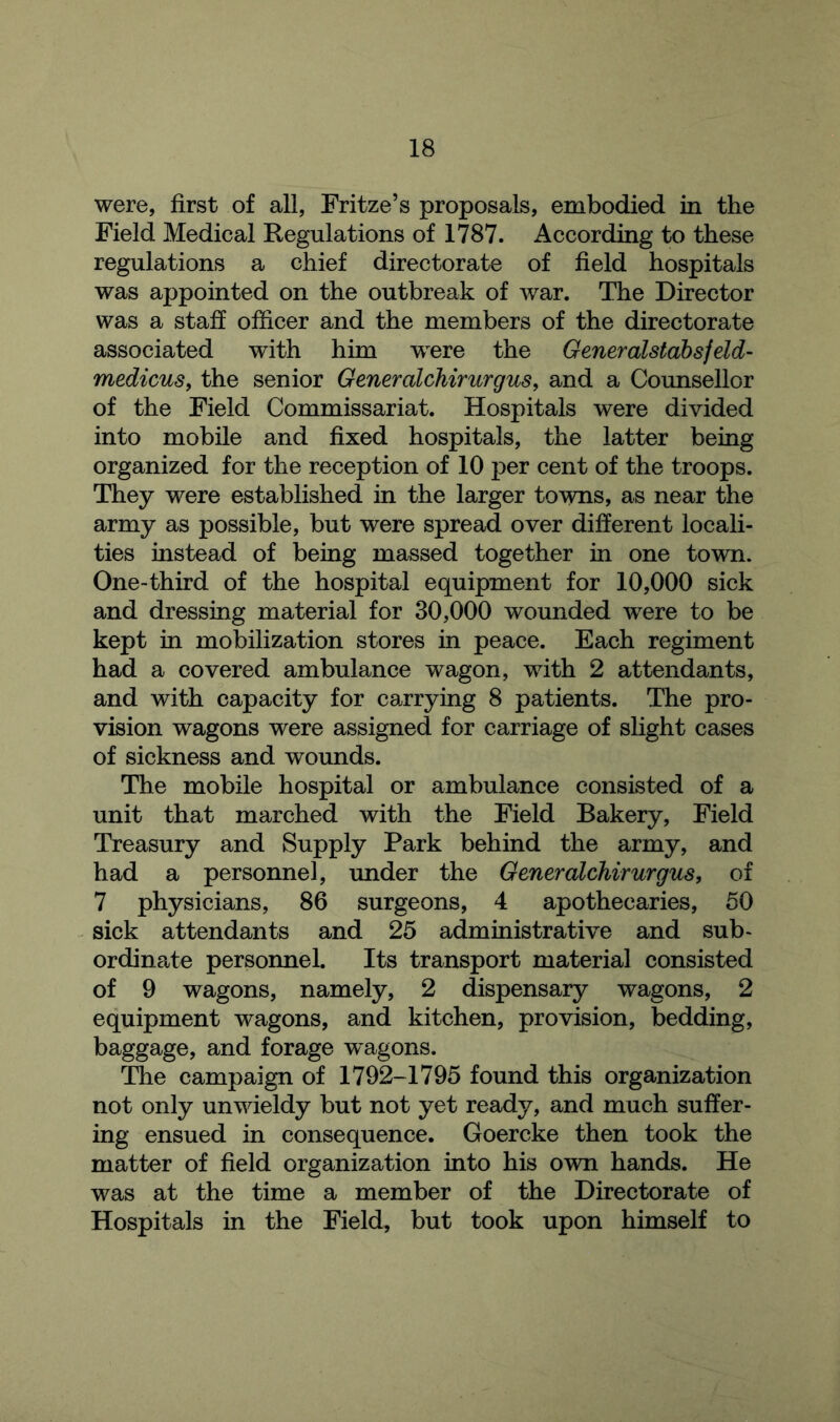 were, first of all, Fritze’s proposals, embodied in the Field Medical Regulations of 1787. According to these regulations a chief directorate of field hospitals was appointed on the outbreak of war. The Director was a staff officer and the members of the directorate associated with him were the Generalstabsfeld- medicus, the senior Generalchirurgus, and a Counsellor of the Field Commissariat. Hospitals were divided into mobile and fixed hospitals, the latter being organized for the reception of 10 per cent of the troops. They were established in the larger towns, as near the army as possible, but were spread over different locali- ties instead of being massed together in one town. One-third of the hospital equipment for 10,000 sick and dressing material for 30,000 wounded were to be kept in mobilization stores in peace. Each regiment had a covered ambulance wagon, with 2 attendants, and with capacity for carrying 8 patients. The pro- vision wagons were assigned for carriage of slight cases of sickness and wounds. The mobile hospital or ambulance consisted of a unit that marched with the Field Bakery, Field Treasury and Supply Park behind the army, and had a personnel, under the Generalchirurgus, of 7 physicians, 86 surgeons, 4 apothecaries, 50 sick attendants and 25 administrative and sub- ordinate personnel. Its transport material consisted of 9 wagons, namely, 2 dispensary wagons, 2 equipment wagons, and kitchen, provision, bedding, baggage, and forage wagons. The campaign of 1792-1795 found this organization not only unwieldy but not yet ready, and much suffer- ing ensued in consequence. Goercke then took the matter of field organization into his own hands. He was at the time a member of the Directorate of Hospitals in the Field, but took upon himself to