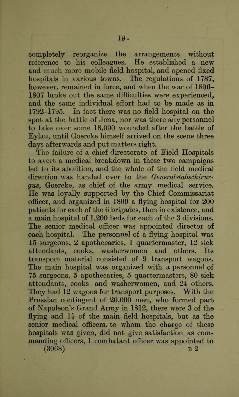 completely reorganize the arrangements without reference to his colleagues. He established a new and much more mobile field hospital, and opened fixed hospitals in various towns. The regulations of 1787, however, remained in force, and when the war of 1806- 1807 broke out the same difficulties were experienced, and the same individual effort had to be made as in 1792-1795. In fact there was no field hospital on the spot at the battle of Jena, nor was there any personnel to take over some 18,000 wounded after the battle of Eylau, until Goercke himself arrived on the scene three days afterwards and put matters right. The failure of a chief directorate of Field Hospitals to avert a medical breakdown in these two campaigns led to its abolition, and the whole of the field medical direction was handed over to the Generalstabschirur- gus, Goercke, as chief of the army medical service. He was loyally supported by the Chief Commissariat officer, and organized in 1809 a flying hospital for 200 patients for each of the 6 brigades, then in existence, and a main hospital of 1,200 beds for each of the 3 divisions. The senior medical officer was appointed director of each hospital. The personnel of a flying hospital was 15 surgeons, 2 apothecaries, 1 quartermaster, 12 sick attendants, cooks, washerwomen and others. Its transport material consisted of 9 transport wagons. The main hospital was organized with a personnel of 75 surgeons, 5 apothecaries, 5 quartermasters, 80 sick attendants, cooks and washerwomen, and 24 others. They had 12 wagons for transport purposes. With the Prussian contingent of 20,000 men, who formed part of Napoleon’s Grand Army in 1812, there were 3 of the flying and 14 of the main field hospitals, but as the senior medical officers, to whom the charge of these hospitals was given, did not give satisfaction as com- manding officers, 1 combatant officer was appointed to (3068) B 2