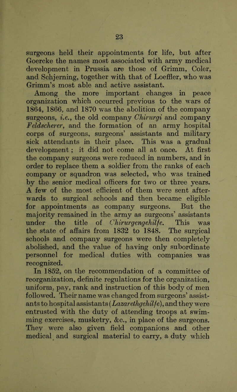 surgeons held their appointments for life, but after Goercke the names most associated with army medical development in Prussia are those of Grimm, Coler, and Schjerning, together with that of Loeffler, who was Grimm’s most able and active assistant. Among the more important changes in peace organization which occurred previous to the wars of 1864, 1866, and 1870 was the abolition of the company surgeons, i.e., the old company Chirurgi and company Feldscherer, and the formation of an army hospital corps of surgeons, surgeons’ assistants and military sick attendants in their place. This was a gradual development; it did not come all at once. At first the company surgeons were reduced in numbers, and in order to replace them a soldier from the ranks of each company or squadron was selected, who was trained by the senior medical officers for two or three years. A few of the most efficient of them were sent after- wards to surgical schools and then became eligible for appointments as company surgeons. But the majority remained in the army as surgeons’ assistants under the title of Chirurgengehilfe. This was the state of affairs from 1832 to 1848. The surgical schools and company surgeons were then completely abolished, and the value of having only subordinate personnel for medical duties with companies was recognized. In 1852, on the recommendation of a committee of reorganization, definite regulations for the organization, uniform, pay, rank and instruction of this body of men followed. Their name was changed from surgeons’ assist- ants to hospital assistants (Lazarethgehilfe), and they wTere entrusted with the duty of attending troops at swim- ming exercises, musketry, &c., in place of the surgeons. They were also given field companions and other medical and surgical material to carry, a duty which