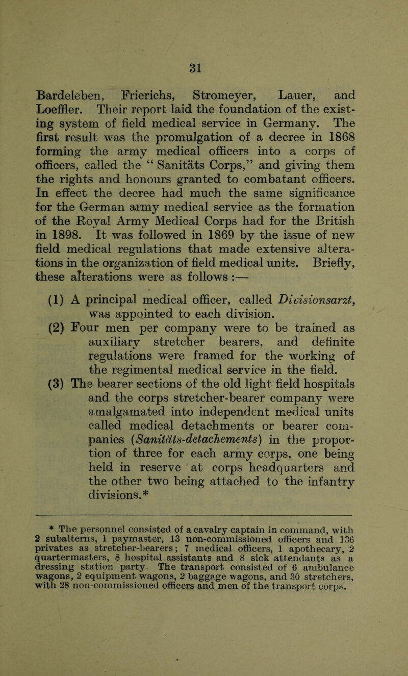 Bardeleben, Frierichs, Stromeyer, Lauer, and Loeffler. Their report laid the foundation of the exist- ing system of field medical service in Germany. The first result was the promulgation of a decree in 1868 forming the army medical officers into a corps of officers, called the 44 Sanitats Corps,” and giving them the rights and honours granted to combatant officers. In effect the decree had much the same significance for the German army medical service as the formation of the Royal Army Medical Corps had for the British in 1898. It was followed in 1869 by the issue of new field medical regulations that made extensive altera- tions in the organization of field medical units. Briefly, these alterations were as follows :— (1) A principal medical officer, called Divisionsarzt, was appointed to each division. (2) Four men per company ’were to be trained as auxiliary stretcher bearers, and definite regulations were framed for the working of the regimental medical service in the field. (3) The bearer sections of the old light field hospitals and the corps stretcher-bearer company were amalgamated into independent medical units called medical detachments or bearer com- panies (Sanitats-detachements) in the propor- tion of three for each army corps, one being held in reserve at corps headquarters and the other two being attached to the infantry divisions.* * The personnel consisted of a cavalry captain in command, with 2 subalterns, 1 paymaster, 13 non-commissioned officers and 136 privates as stretcher-bearers; 7 medical officers, 1 apothecary, 2 quartermasters, 8 hospital assistants and 8 sick attendants as a dressing station party. The transport consisted of 6 ambulance wagons, 2 equipment wagons, 2 baggage wagons, and 30 stretchers, with 28 non-commissioned officers and men of the transport corps.