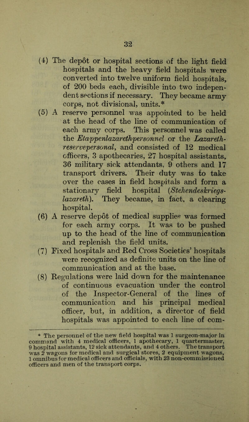 (4) The depot or hospital sections of the light field hospitals and the heavy field hospitals were converted into twelve uniform field hospitals, of 200 beds each, divisible into two indepen- dent sections if necessary. They became army corps, not divisional, units.* (5) A reserve personnel was appointed to be held at the head of the line of communication of each army corps. This personnel was called the Etapperilazarethpersonnel or the Lazar eth- reservepersonal, and consisted of 12 medical officers, 3 apothecaries, 27 hospital assistants, 36 military sick attendants. 9 others and 17 transport drivers. Their duty was to take over the cases in field hospitals and form a stationary field hospital (Stehendeslcriegs- lazareth). They became, in fact, a clearing hospital. (6) A reserve depot of medical supplies was formed for each army corps. It was to be pushed up to the head of the line of communication and replenish the field units. (7) Fixed hospitals and Red Cross Societies’ hospitals were recognized as definite units on the line of communication and at the base. (8) Regulations were laid down for the maintenance of continuous evacuation under the control of the Inspector-General of the lines of communication and his principal medical officer, but, in addition, a director of field hospitals was appointed to each line of com- * The personnel of the new field hospital was 1 surgeon-major in command with 4 medical officers, 1 apothecary, 1 quartermaster, 9 hospital assistants, 12 sick attendants, and 4 others. The transport was 2 wagons for medical and surgical stores, 2 equipment wagons, 1 omnibus for medical officers and officials, with 23 non-commissioned officers and men of the transport corps.