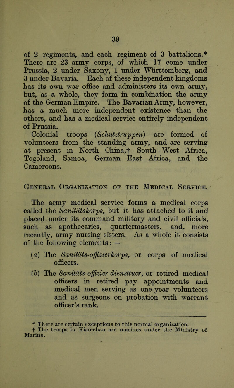 of 2 regiments, and each regiment of 3 battalions.* There are 23 army corps, of which 17 come under Prussia, 2 under Saxony, 1 under Wiirttemberg, and 3 under Bavaria. Each of these independent kingdoms has its own war office and administers its own army, but, as a whole, they form in combination the army of the German Empire. The Bavarian Army, however, has a much more independent existence than the others, and has a medical service entirely independent of Prussia. Colonial troops (Schutztruppen) are formed of volunteers from the standing army, and are serving at present in North China,*j* South - West Africa, Togoland, Samoa, German East Africa, and the Cameroons. General Organization of the Medical Service. The army medical service forms a medical corps called the Sanitatskorps, but it has attached to it and placed under its command military and civil officials, such as apothecaries, quartermasters, and, more recently, army nursing sisters. As a whole it consists o: the following elements:— (а) The Sanitats-offizierkorps, or corps of medical officers. (б) The /Sanitcits-offizier-diensUuer, or retired medical officers in retired pay appointments and medical men serving as one-year volunteers and as surgeons on probation with warrant officer’s rank. * There are certain exceptions to this normal organization, t The troops in Kiao-chau are marines under the Ministry of Marine.