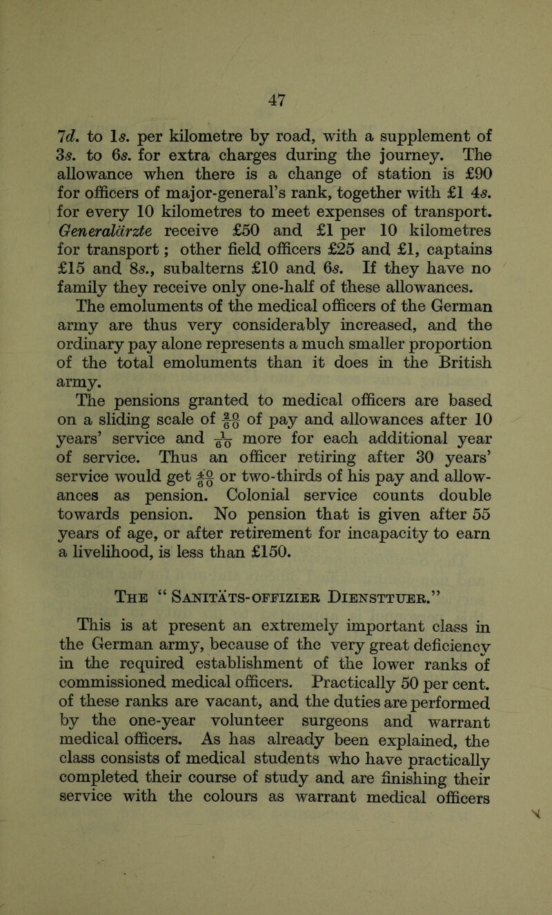 Id. to Is. per kilometre by road, with a supplement of 3s. to 65. for extra charges during the journey. The allowance when there is a change of station is £90 for officers of major-general’s rank, together with £1 4s. for every 10 kilometres to meet expenses of transport. Generalarzte receive £50 and £1 per 10 kilometres for transport; other field officers £25 and £1, captains £15 and 8s., subalterns £10 and 65. If they have no family they receive only one-half of these allowances. The emoluments of the medical officers of the German army are thus very considerably increased, and the ordinary pay alone represents a much smaller proportion of the total emoluments than it does in the British army. The pensions granted to medical officers are based on a sliding scale of of pay and allowances after 10 years’ service and ^ more for each additional year of service. Thus an officer retiring after 30 years’ service would get Ag. or two-thirds of his pay and allow- ances as pension. Colonial service counts double towards pension. No pension that is given after 55 years of age, or after retirement for incapacity to earn a livelihood, is less than £150. The “ Sanitats-offizier Diensttuer.” This is at present an extremely important class in the German army, because of the very great deficiencv in the required establishment of the lower ranks of commissioned medical officers. Practically 50 per cent, of these ranks are vacant, and the duties are performed by the one-year volunteer surgeons and warrant medical officers. As has already been explained, the class consists of medical students who have practically completed their course of study and are finishing their service with the colours as Avarrant medical officers