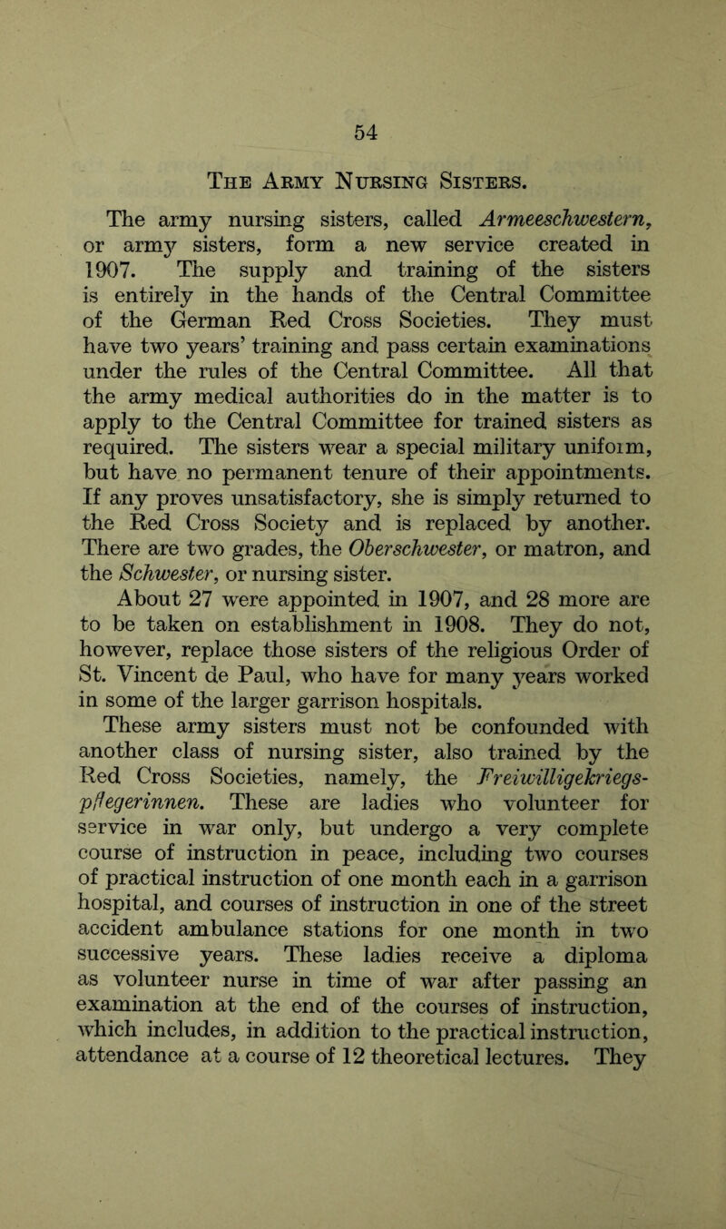 The Army Nursing Sisters. The army nursing sisters, called Armeeschwestern, or armjr sisters, form a new service created in 1907. The supply and training of the sisters is entirely in the hands of the Central Committee of the German Red Cross Societies. They must have two years’ training and pass certain examinations under the rules of the Central Committee. All that the army medical authorities do in the matter is to apply to the Central Committee for trained sisters as required. The sisters wear a special military unifoim, but have no permanent tenure of their appointments. If any proves unsatisfactory, she is simply returned to the Red Cross Society and is replaced by another. There are two grades, the Oberschwester, or matron, and the Schwester, or nursing sister. About 27 were appointed in 1907, and 28 more are to be taken on establishment in 1908. They do not, however, replace those sisters of the religious Order of St. Vincent de Paul, who have for many years worked in some of the larger garrison hospitals. These army sisters must not be confounded with another class of nursing sister, also trained by the Red Cross Societies, namely, the Freiwilligehriegs- pffegerinnen. These are ladies who volunteer for service in war only, but undergo a very complete course of instruction in peace, including two courses of practical instruction of one month each in a garrison hospital, and courses of instruction in one of the street accident ambulance stations for one month in two successive years. These ladies receive a diploma as volunteer nurse in time of war after passing an examination at the end of the courses of instruction, which includes, in addition to the practical instruction, attendance at a course of 12 theoretical lectures. They