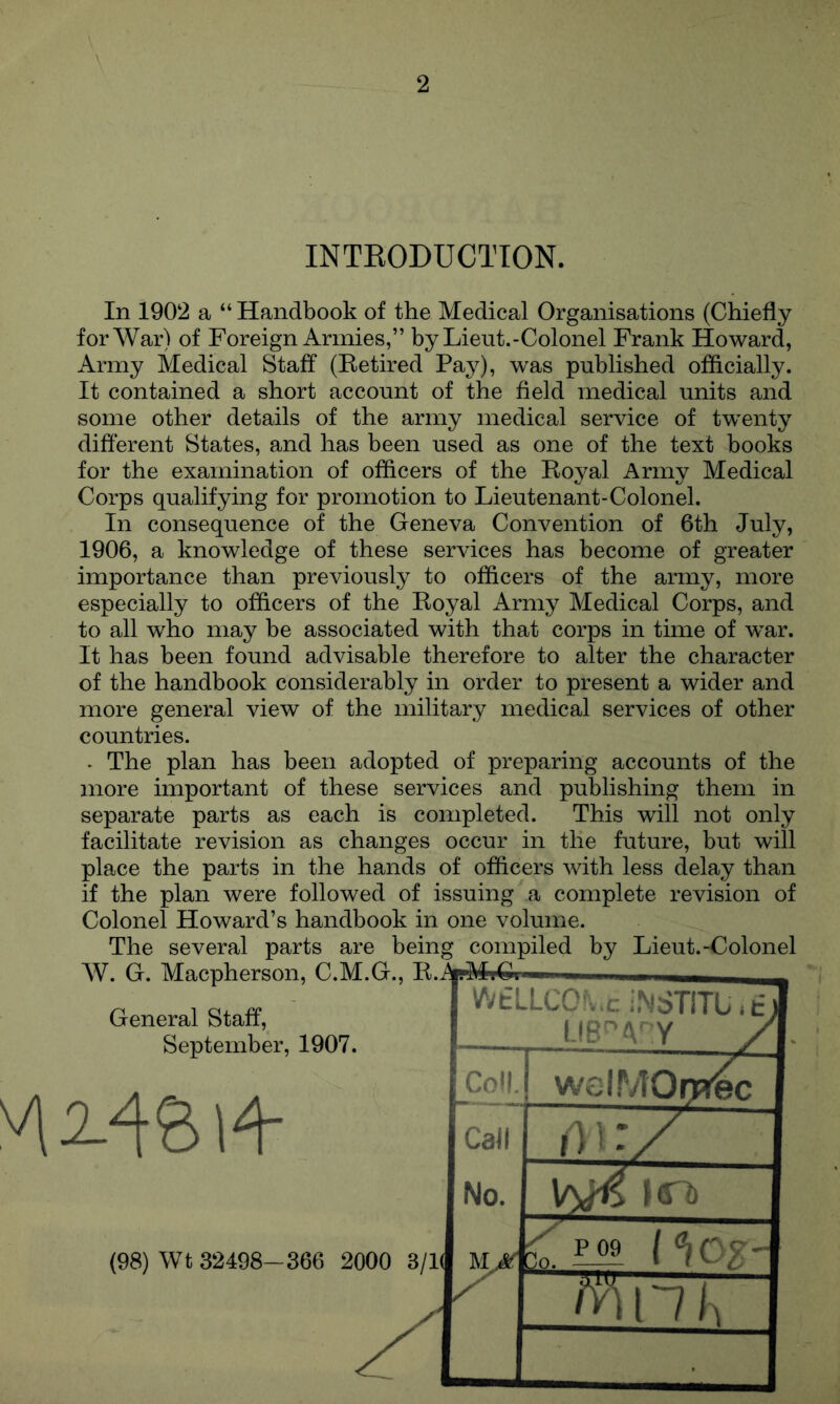 INTEODUCTION. In 1902 a “ Handbook of the Medical Organisations (Chiefly for War) of Foreign Armies,” byLieut.-Colonel Frank Howard, Army Medical Staff (Eetired Pay), was published officially. It contained a short account of the field medical units and some other details of the army medical service of twenty different States, and has been used as one of the text books for the examination of officers of the Eoyal Army Medical Corps qualifying for promotion to Lieutenant-Colonel. In consequence of the Geneva Convention of 6th July, 1906, a knowledge of these services has become of greater importance than previously to officers of the army, more especially to officers of the Eoyal Army Medical Corps, and to all who may be associated with that corps in time of war. It has been found advisable therefore to alter the character of the handbook considerably in order to present a wider and more general view of the military medical services of other countries. . The plan has been adopted of preparing accounts of the more important of these services and publishing them in separate parts as each is completed. This will not only facilitate revision as changes occur in the future, but will place the parts in the hands of officers with less delay than if the plan were followed of issuing a complete revision of Colonel Howard’s handbook in one volume. The several parts are being compiled by Lieut.-Colonel General Staff, September, 1907. WtLLCO;..ciNSTlTU.t) LIB'AY / ; Coll. -.-w. 1 welMOrpr^c Call ill:/ No. itTb