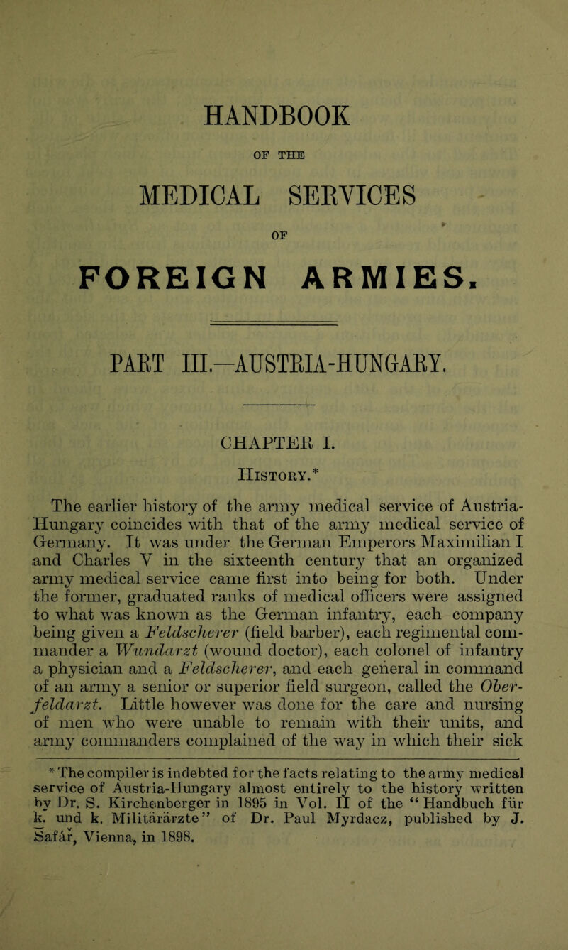 HANDBOOK MEDICAL SEKVICES OF FOREIGN ARMIES. PAET IIL-AUSTEIA-HUNGARY. CHAPTER I. History.* The earlier history of the army medical service of Austria- Hungary coincides with that of the army medical service of Germany. It was under the German Emperors Maximilian I and Charles V in the sixteenth century that an organized army medical service came first into being for both. Under the former, graduated ranks of medical officers were assigned to what was known as the German infantry, each company being given a Feldscliever (field barber), each regimental com- mander a W'lindarzt (wound doctor), each colonel of infantry a physician and a Feldscliever^ and each general in command of an army a senior or superior field surgeon, called the Oher- feldarzt. Little however was done for the care and nursing of men who were unable to remain with their units, and army commanders complained of the way in which their sick * The compiler is indebted for the facts relating to the army medical service of Austria-Hungary almost entirely to the history written by Dr. S. Kirchenberger in 1895 in Vol. II of the “ Handbuch fiir k. und k. Militararzte’’ of Dr. Paul Myrdacz, published by J. ♦Safar, Vienna, in 1898.