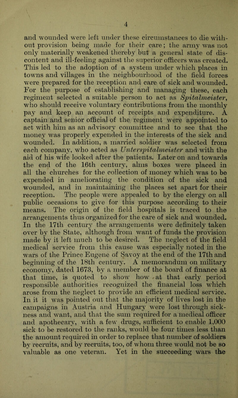 and wounded were left under these circumstances to die with- out provision being made for their care; the army was not only materially weakened thereby but a general state of dis- content and ill-feeling against the superior officers was created. This led to the adoption of a system under which places in towns and villages in the neighbourhood of the field forces were prepared for the reception and care of sick and wounded. For the purpose of establishing and managing these, each regiment selected a suitable person to act as Spitalmeister^ who should receive voluntary contributions from the monthly pay and keep an account of receipts and expenditure. A captain and senior official of the regiment were appointed to act with him as an advisory committee and to see that the money was properly expended in the interests of the sick and wounded. In addition, a married soldier was selected from each company, who acted as Untersintahneister and with the aid of his wife looked after the patients. Later on and towards the end of the 16th century, alms boxes were placed in all the churches for the collection of money which was to be expended in ameliorating the condition of the sick and wounded, and in maintaining the places set apart for their reception. The people were appealed to by the clergy on all public occasions to give for this purpose according to their means. The origin of the field hospitals is traced to the arrangements thus organized for the care of sick and wounded. In the 17th century the arrangements were definitely taken over by the State, although from want of funds the provision made by it left much to be desired. The neglect of the field medical service from this cause was especiall^^ noted in the wars of the Prince Eugene of Savoy at the end of the 17th and beginning of the 18th century. A memorandum on military econoni3% dated 1673, by a member of the board of finance at that time, is quoted to show how ^ at that early period responsible authorities recognized the financial loss which arose from the neglect to provide an efficient medical service. In it it was pointed out that the majority of lives lost in the campaigns in Austria and Hungar}' were lost through sick- ness and want, and that the sum required for a medical officer and apothecary, with a few drugs, sufficient to enable 1,000 sick to be restored to the ranks, would be four times less than the amount required in order to replace that number of soldiers by recruits, and by recruits, too, of whom three would not be so valuable as one veteran. Yet in the succeeding wars the