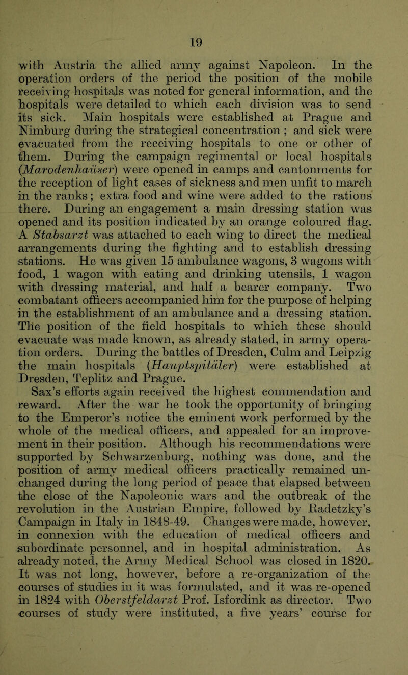 with Austria the allied army against Napoleon. In the operation orders of the period the position of the mobile receiving hospitals was noted for general information, and the hospitals were detailed to which each division was to send its sick. Main hospitals were established at Prague and Nimburg during the strategical concentration ; and sick were evacuated from the receiving hospitals to one or other of them. During the campaign regimental or local hospitals {Marodenhailser) were opened in camps and cantonments for the reception of light cases of sickness and men unfit to march in the ranks; extra food and wine were added to the rations there. During an engagement a main dressing station was opened and its position indicated by an orange coloured flag. A Stabsarzt was attached to each wing to direct the medical arrangements during the fighting and to establish dressing stations. He was given 15 ambulance wagons, 3 wagons with food, 1 wagon with eating and drinking utensils, 1 wagon with dressing material, and half a bearer company. Two combatant officers accompanied him for the purpose of helping in the establishment of an ambulance and a dressing station. The position of the field hospitals to which these should evacuate was made known, as already stated, in army opera- tion orders. During the battles of Dresden, Culm and Leipzig the main hospitals {Hauj^tsintdler) were established at Dresden, Teplitz and Prague. Sax’s efforts again received the highest commendation and reward. After the war he took the opportunity of bringing to the Emperor’s notice the eminent work performed by the whole of the medical officers, and appealed for an improve- ment in their position. iVlthough his recommendations were supported by Schwarzenburg, nothing was done, and the position of army medical officers practically remained un- changed during the long period of peace that elapsed between the close of the Napoleonic wars and the outbreak of the revolution in the Austrian Empire, followed by Radetzky’s Campaign in Italy in 1848-49. Changes were made, however, in connexion with the education of medical officers and subordinate personnel, and in hospital administration. As already noted, the Army Medical School was closed in 1820. It was not long, however, before a re-organization of the courses of studies in it w^as formulated, and it was re-opened in 1824 with Oberstfeldarzt Prof. Isfordink as director. Two courses of study were instituted, a five years’ course for