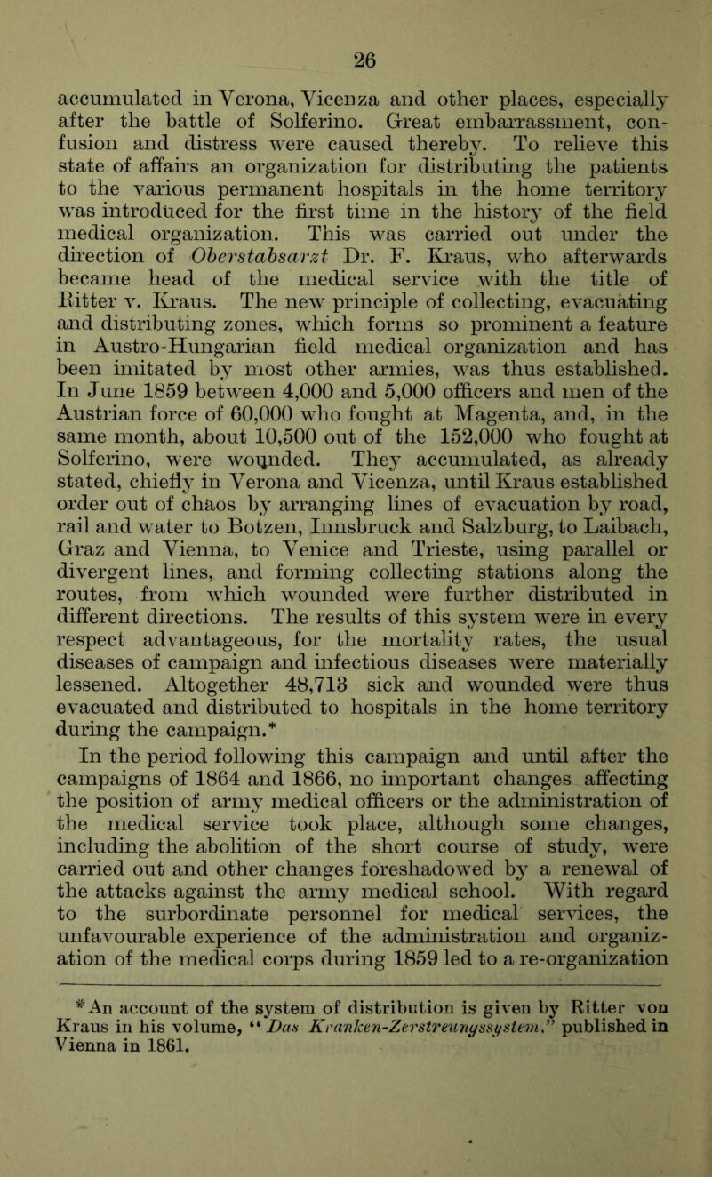 accumulated in Verona, Vicenza and other places, especially after the battle of Solferino. Great embarrassment, con- fusion and distress were caused thereby. To relieve this state of affairs an organization for distributing the patients to the various permanent hospitals in the home territory w^as introduced for the first time in the history of the field medical organization. This was carried out under the direction of Oherstahsarzt Dr. F. Kraus, who afterw^ards became head of the medical service wdth the title of Bitter v. Kraus. The new principle of collecting, evacuating and distributing zones, which forms so prominent a feature in Austro-Hungarian field medical organization and has been imitated by most other armies, was thus established. In June 1859 betw^een 4,000 and 5,000 officers and men of the Austrian force of 60,000 wdio fought at Magenta, and, in the same month, about 10,500 out of the 152,000 who fought at Solferino, were woijnded. They accumulated, as already stated, chiefly in Verona and Vicenza, until Kraus established order out of chaos by arranging lines of evacuation by road, rail and w’ater to Botzen, Innsbruck and Salzburg, to Laibach, Graz and Vienna, to Venice and Trieste, using parallel or divergent lines, and forming collecting stations along the routes, from wFich wounded were further distributed in different directions. The results of this system were in every respect advantageous, for the mortality rates, the usual diseases of campaign and infectious diseases were materially lessened. Altogether 48,713 sick and wounded were thus evacuated and distributed to hospitals in the home territory during the campaign.* In the period following this campaign and until after the campaigns of 1864 and 1866, no important changes affecting the position of army medical officers or the administration of the medical service took place, although some changes, including the abolition of the short course of study, were carried out and other changes foreshadowed by a renew^al of the attacks against the army medical school. With regard to the surbordinate personnel for medical services, the unfavourable experience of the administration and organiz- ation of the medical corps during 1859 led to a re-organization *An account of the system of distribution is given by Ritter von Kraus in his volume, ** Das KranJcen-Zerstreunyssystem,” published in Vienna in 1861.