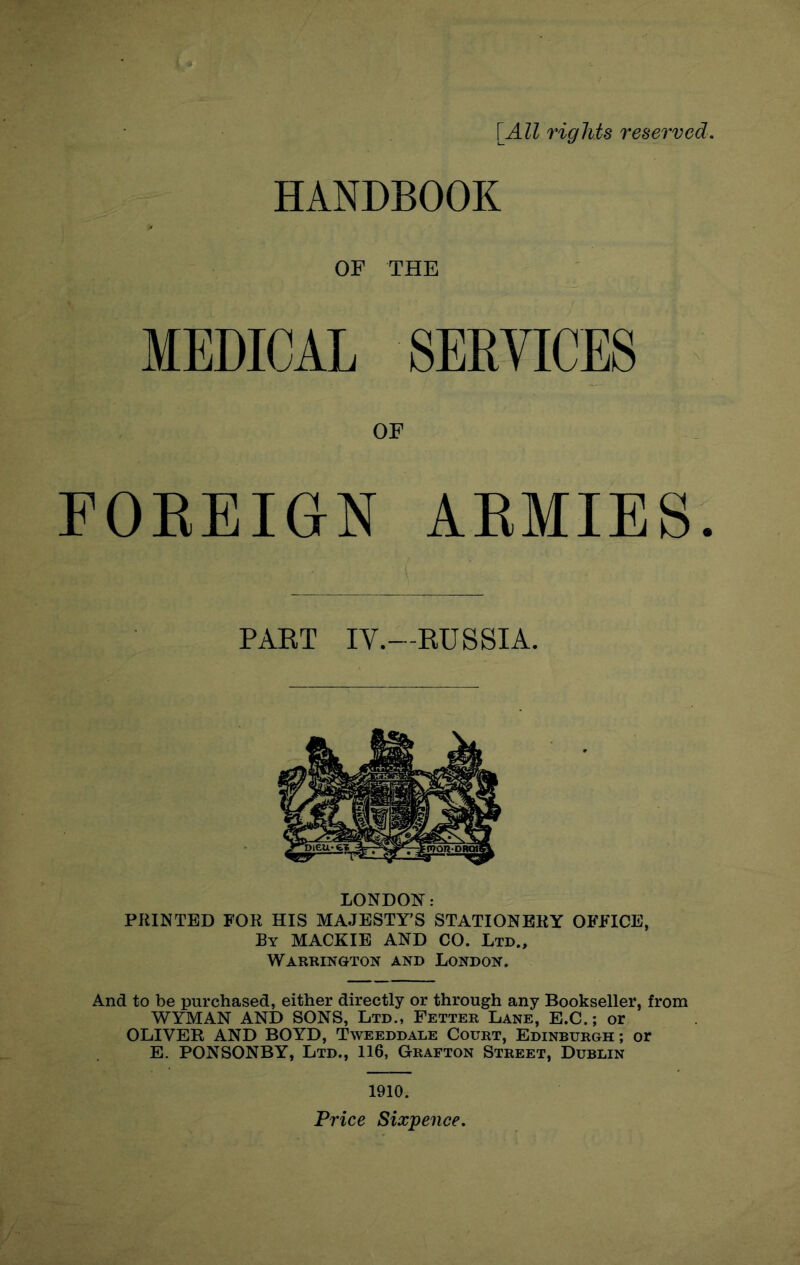 \All rights reserved. HANDBOOK OF THE MEDICAL SERVICES OF FOEBIGN AEMIES. PAET IV.—RUSSIA. LONDON: PRINTED FOR HIS MAJESTY’S STATIONERY OFFICE, By MACKIE and CO. Ltd., Warrington and London. And to be purchased, either directly or through any Bookseller, from WYMAN AND SONS, Ltd., Fetter Lane, E.C. ; or OLIVER AND BOYD, Tweeddale Court, Edinburgh ; or E. PONSONBY, Ltd., 116, Grafton Street, Dublin 1910. Price Sixpence.