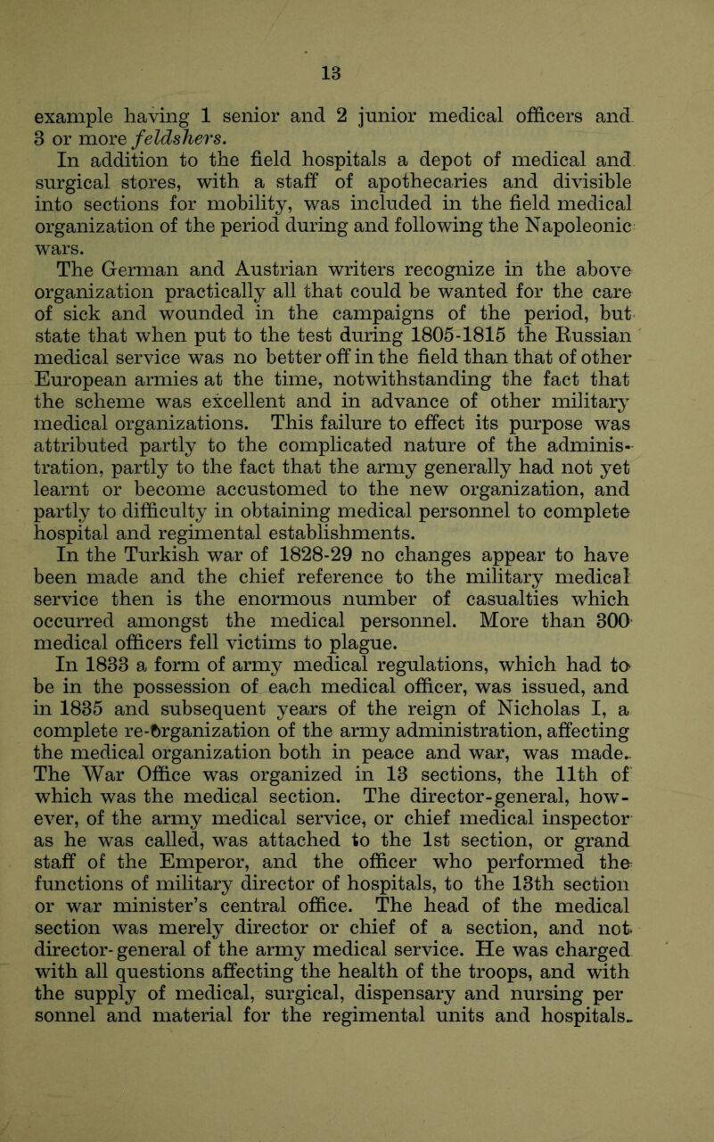 example having 1 senior and 2 junior medical officers and. 3 or more feldshers. In addition to the field hospitals a depot of medical and, surgical stores, with a staff of apothecaries and divisible into sections for mobility, was included in the field medical organization of the period during and following the Napoleonic- wars. The German and Austrian writers recognize in the above organization practically all that could be wanted for the care of sick and wounded in the campaigns of the period, but state that when put to the test during 1805-1815 the Eussian medical service was no better off in the field than that of other European armies at the time, notwithstanding the fact that the scheme was excellent and in advance of other military medical organizations. This failure to effect its purpose was attributed partly to the complicated nature of the adminis- tration, partly to the fact that the army generally had not yet learnt or become accustomed to the new organization, and partly to difficulty in obtaining medical personnel to complete hospital and regimental establishments. In the Turkish war of 1828-29 no changes appear to have been made and the chief reference to the military medical service then is the enormous number of casualties which occurred amongst the medical personnel. More than 300 medical officers fell victims to plague. In 1833 a form of army medical regulations, which had ta be in the possession of each medical officer, was issued, and in 1835 and subsequent years of the reign of Nicholas I, a complete re-f)rganization of the army administration, affecting the medical organization both in peace and war, was made.- The War Office was organized in 13 sections, the 11th of which was the medical section. The director-general, how- ever, of the army medical service, or chief medical inspector as he was called, was attached to the 1st section, or grand staff of the Emperor, and the officer who performed the- functions of military director of hospitals, to the 13th section or war minister’s central office. The head of the medical section was merely director or chief of a section, and not director-general of the army medical service. He was charged with all questions affecting the health of the troops, and with the supply of medical, surgical, dispensary and nursing per sonnel and material for the regimental units and hospitals..