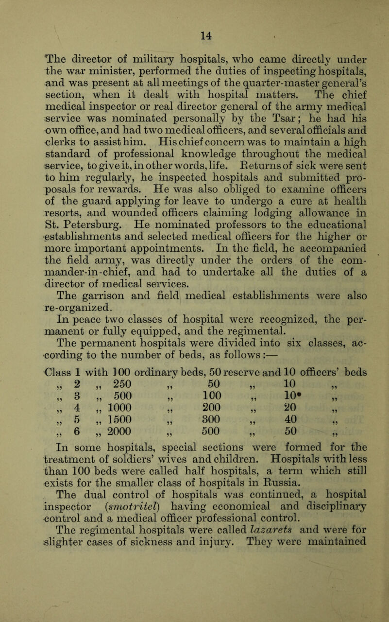 'The director of military hospitals, who came directly under i)he war minister, performed the duties of inspecting hospitals, and was present at all meetings of the quarter-master general’s section, when it dealt with hospital matters. The chief medical inspector or real director general of the army medical service was nominated personally by the Tsar; he had his own office, and had two medical officers, and several officials and olerks to assist him. His chief concern was to maintain a high standard of professional knowledge throughout the medical service, to give it, in other words, life. Eeturns of sick were sent to him regularly, he inspected hospitals and submitted pro- posals for rewards. He was also obliged to examine officers of the guard applying for leave to undergo a cure at health resorts, and wounded officers claiming lodging allowance in St. Petersburg. He nominated professors to the educational ■establishments and selected medical officers for the higher or more important appointments. In the field, he accompanied the field army, was directly under the orders of the com- mander-in-chief, and had to undertake all the duties of a director of medical services. The garrison and field medical establishments were also re-organized. In peace two classes of hospital were recognized, the per- manent or fully equipped, and the regimental. The permanent hospitals were divided into six classes, ac- cording to the number of beds, as follows:— Class 1 with 100 ordinary beds, 50 reserve and 10 officers’ beds 5? 2 „ 250 59 50 99 10 99 ?? 3 „ 500 99 100 99 10* 99 4 „ 1000 99 200 99 20 99 5 „ 1500 99 300 99 40 99 6 „ 2000 99 500 99 50 „ In some hospitals, special sections were formed for the treatment of soldiers’ wives and children. Hospitals with less than 100 beds were called half hospitals, a term which still -exists for the smaller class of hospitals in Eussia. The dual control of hospitals was continued, a hospital inspector {smotritel) having economical and disciplinary <}ontrol and a medical officer professional control. The regimental hospitals were called lazarets and were for slighter cases of sickness and injury. They were maintained