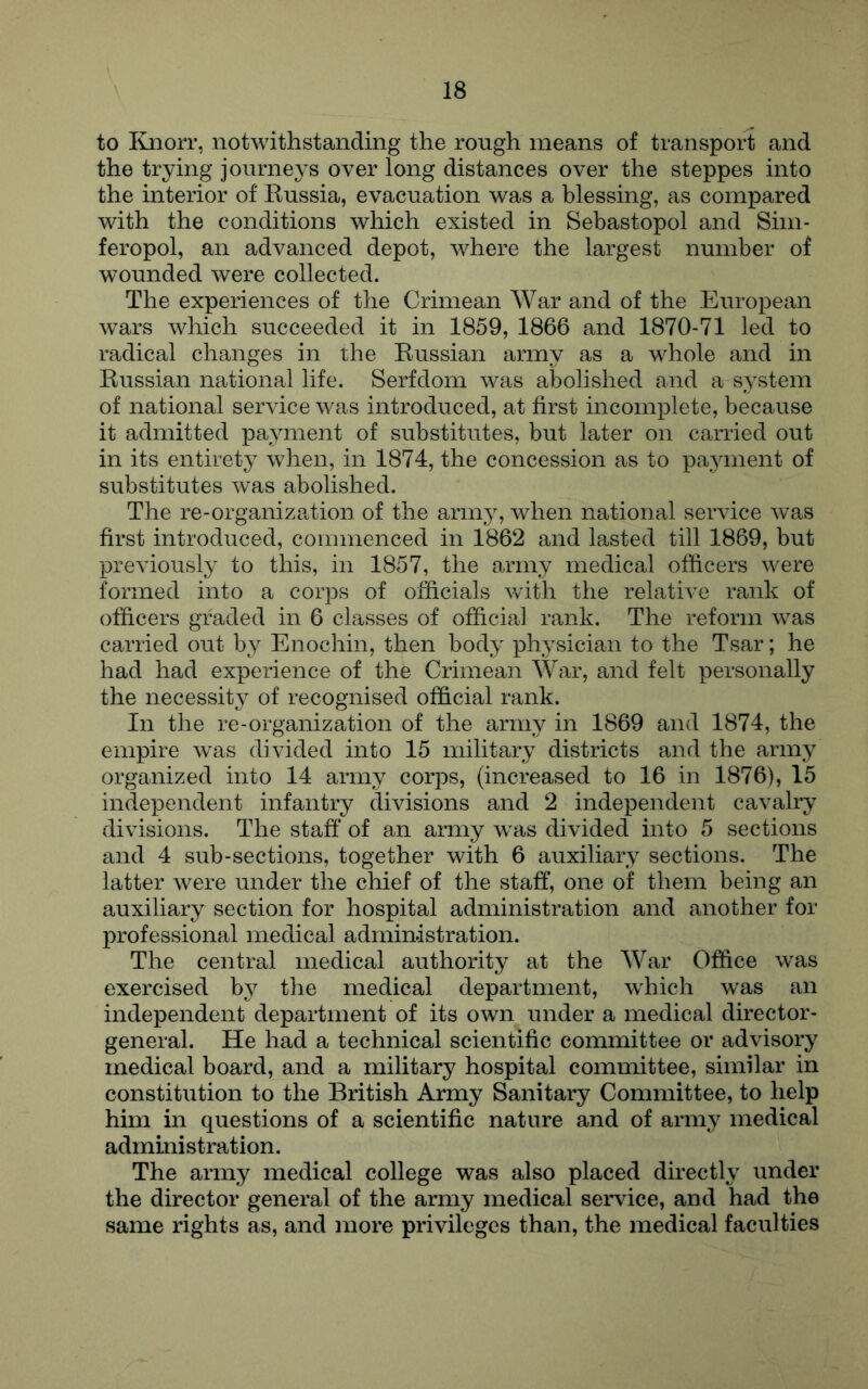 to I{jiorr, notwithstanding the rough means of transport and the trying journeys over long distances over the steppes into the interior of Kussia, evacuation was a blessing, as compared with the conditions which existed in Sebastopol and Sim- feropol, an advanced depot, where the largest number of wounded were collected. The experiences of the Crimean War and of the European wars which succeeded it in 1859, 1866 and 1870-71 led to radical changes in the Kussian army as a whole and in Kussian national life. Serfdom was abolished and a system of national service was introduced, at first incomplete, because it admitted payment of substitutes, but later on carried out in its entirety when, in 1874, the concession as to payment of substitutes was abolished. The re-organization of the army, when national service was first introduced, commenced in 1862 and lasted till 1869, but previously to this, in 1857, the army medical officers were formed into a corps of officials with the relative rank of officers graded in 6 classes of official rank. The reform was carried out by Enochin, then body physician to the Tsar; he had had experience of the Crimean War, and felt personally the necessity of recognised official rank. In the re-organization of the army in 1869 and 1874, the empire was divided into 15 military districts and the army organized into 14 army corps, (increased to 16 in 1876), 15 independent infantry divisions and 2 independent cavalry divisions. The staff* of an army was divided into 5 sections and 4 sub-sections, together with 6 auxiliary sections. The latter were under the chief of the staff, one of them being an auxiliary section for hospital administration and another for professional medical administration. The central medical authority at the War Office was exercised by the medical department, which was an independent department of its own under a medical director- general. He had a technical scientific committee or advisory medical board, and a military hospital committee, similar in constitution to the British Army Sanitary Committee, to help him in questions of a scientific nature and of army medical administration. The army medical college was also placed directly under the director general of the army medical service, and had the same rights as, and more privileges than, the medical faculties