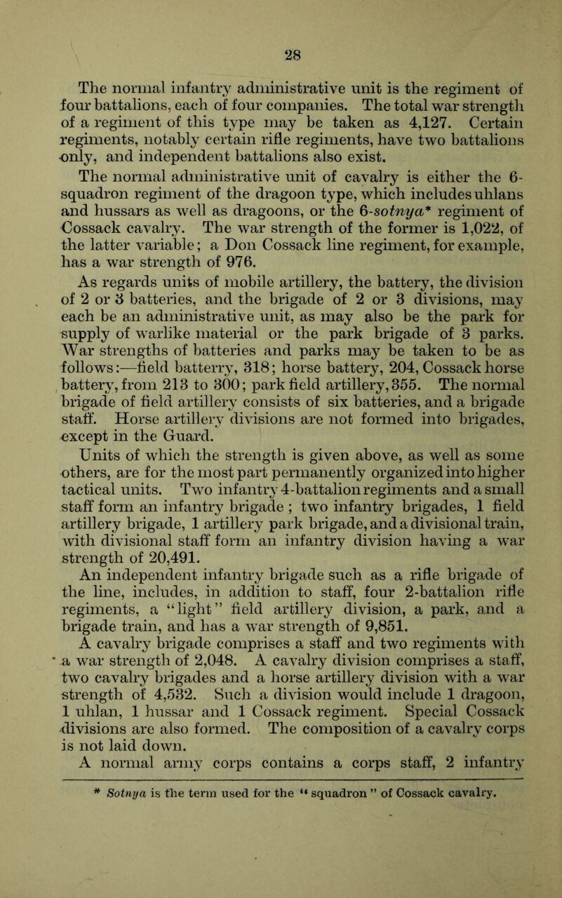The normal infantr^^ administrative unit is the regiment of four battalions, each of four companies. The total war strength of a regiment of this type may be taken as 4,127. Certain regiments, notably certain rifle regiments, have two battalions •only, and independent battalions also exist. The normal administrative unit of cavalry is either the 6- squadron regiment of the dragoon type, which includes uhlans and hussars as well as dragoons, or the 6-sotnya* regiment of Cossack cavalry. The war strength of the former is 1,022, of the latter variable; a Don Cossack line regiment, for example, has a war strength of 976. As regards units of mobile artillery, the battery, the division of 2 or 3 batteries, and the brigade of 2 or 3 divisions, may each be an administrative unit, as may also be the park for supply of warlike material or the park brigade of 3 parks. War strengths of batteries and parks may be taken to be as follows:—field batterry, 318; horse battery, 204, Cossack horse battery, from 213 to 300; park field artillery, 355. The normal brigade of field artillery consists of six batteries, and a brigade staff. Horse artillery divisions are not formed into brigades, oxcept in the Guard. Units of which the strength is given above, as well as some others, are for the most part permanently organized into higher tactical units. Two infantry 4-battalion regiments and a small staff form an infantry brigade ; two infantry brigades, 1 field artillery brigade, 1 artillery park brigade, and a divisional train, with divisional staff form an infantry division having a war strength of 20,491. An independent infantry brigade such as a rifle brigade of the line, includes, in addition to staff, four 2-battalion rifle regiments, a “light” field artillery division, a park, and a brigade train, and has a war strength of 9,851. A cavalry brigade comprises a staff and two regiments with a war strength of 2,048. A cavalry division comprises a staff, two cavalry brigades and a horse artillery division with a war strength of 4,532. Such a division would include 1 dragoon, 1 uhlan, 1 hussar and 1 Cossack regiment. Special Cossack ■divisions are also formed. The composition of a cavalry corps is not laid down. A normal army corps contains a corps staff, 2 infantry Sottiya is the term used for the “ squadron ” of Cossack cavalry.