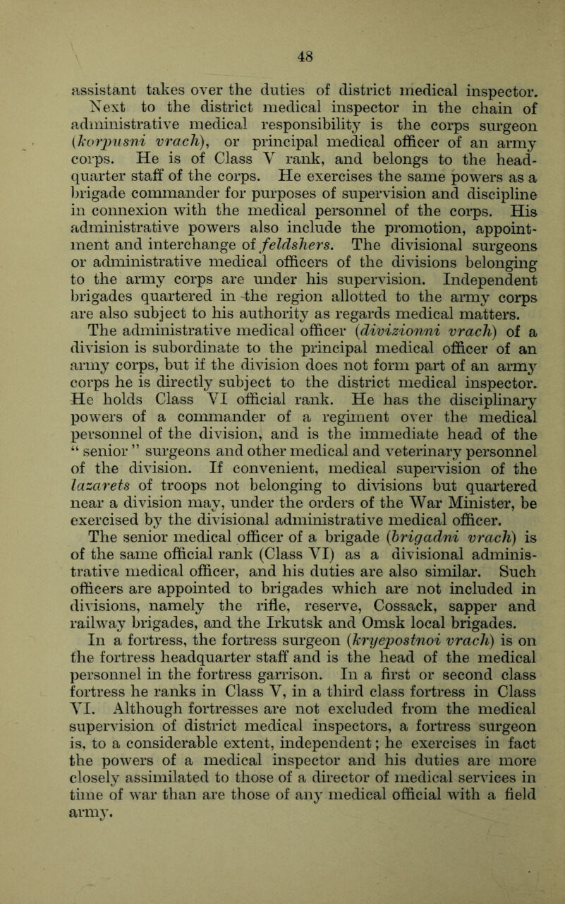 assistant takes over the duties of district medical inspector. Next to the district medical inspector in the chain of administrative medical responsibility is the corps surgeon (Ji'orjjusni vracJi), or principal medical officer of an army corps. He is of Class V rank, and belongs to the head- quarter staff of the corps. He exercises the same powders as a brigade commander for purposes of supervision and discipline in connexion with the medical personnel of the corps. His administrative powers also include the promotion, appoint* ment and interchange of feldshers. The divisional surgeons or administrative medical officers of the divisions belonging to the army corps are under his supervision. Independent brigades quartered in -the region allotted to the army corps are also subject to his authority as regards medical matters. The administrative medical officer {divizionni vrach) of a division is subordinate to the principal medical officer of an army corps, but if the division does not form part of an armj^ corps he is directly subject to the district medical inspector. He holds Class VI official rank. He has the disciplinary powers of a commander of a regiment over the medical personnel of the division, and is the immediate head of the “ senior ” surgeons and other medical and veterinary personnel of the division. If convenient, medical supervision of the lazarets of troops not belonging to divisions but quartered near a division may, under the orders of the War Minister, be exercised hj the divisional administrative medical officer. The senior medical officer of a brigade {hrigadni vrach) is of the same official rank (Class VI) as a divisional adminis- trative medical officer, and his duties are also similar. Such officers are appointed to brigades which are not included in divisions, namely the rifle, reserve, Cossack, sapper and railway brigades, and the Irkutsk and Omsk local brigades. In a fortress, the fortress surgeon {kr^jejwstnoi vrach) is on the fortress headquarter staff and is the head of the medical personnel in the fortress garrison. In a first or second class fortress he ranks in Class V, in a third class fortress in Class VI. Although fortresses are not excluded from the medical supervision of district medical inspectors, a fortress surgeon is, to a considerable extent, independent; he exercises in fact the powers of a medical inspector and his duties are more closely assimilated to those of a director of medical services in time of war than are those of any medical official with a field army.