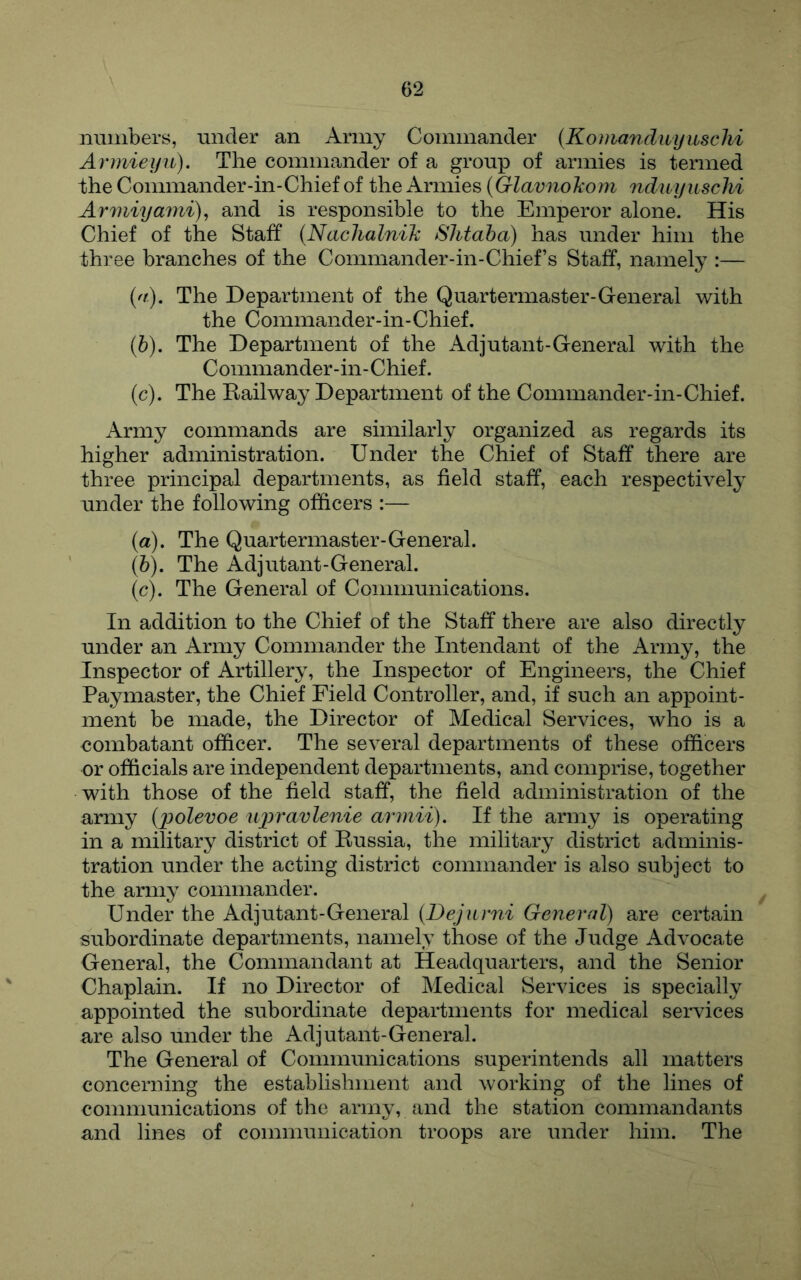 numbers, under an Army Commander {Kouiandiiyuschi Armieyii). The commander of a group of armies is termed the Commander-in-Chief of the Armies {Glavnolcom nduyuschi Armiyami), and is responsible to the Emperor alone. His Chief of the Staff {NachalniJc Slitaha) has under him the three branches of the Commander-in-Chief’s Staff, namely :— (a) . The Department of the Quartermaster-General with the Commander-in-Chief. (b) . The Department of the Adjutant-General with the Commander-in-Chief. (c) . The Eailway Department of the Commander-in-Chief. Army commands are similarly organized as regards its higher administration. Under the Chief of Staff there are three principal departments, as field staff, each respectively under the following officers :— (a) . The Quartermaster-General. (b) . The Adjutant-General. (c) . The General of Communications. In addition to the Chief of the Staff there are also directly under an Army Commander the Intendant of the Army, the Inspector of Artillery, the Inspector of Engineers, the Chief Paymaster, the Chief Field Controller, and, if such an appoint- ment be made, the Director of Medical Services, who is a combatant officer. The several departments of these officers or officials are independent departments, and comprise, together with those of the field staff, the field administration of the army {polevoe ujyravlenie armii). If the army is operating in a military district of Russia, the military district adminis- tration under the acting district commander is also subject to the army commander. Under the Adjutant-General {Dejurni General) are certain subordinate departments, namely those of the Judge Advocate General, the Commandant at Headquarters, and the Senior Chaplain. If no Director of Medical Services is specially appointed the subordinate departments for medical services are also under the Adjutant-General. The General of Communications superintends all matters concerning the estabhshment and working of the lines of communications of the army, and the station commandants and lines of communication troops are under him. The