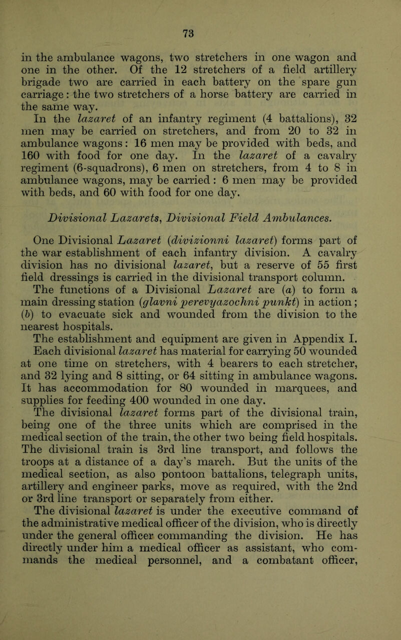 in the ambulance wagons, two stretchers in one wagon and one in the other. Of the 12 stretchers of a field artillery brigade two are carried in each battery on the spare gun carriage: the two stretchers of a horse battery are carried in the same way. In the lazaret of an infantry regiment (4 battalions), 32 men may be carried on stretchers, and from 20 to 32 in ambulance wagons: 16 men may be provided with beds, and 160 with food for one day. In the lazaret of a cavalry regiment (6-squadrons), 6 men on stretchers, from 4 to 8 in ambulance wagons, may be carried : 6 men may be provided with beds, and 60 with food for one day. Divisional Lazarets^ Divisional Field Ambulances. One Divisional Lazaret (divizionni lazaret) forms part of the war establishment of each infantry division. A cavalry division has no divisional lazaret^ but a reserve of 55 first field dressings is carried in the divisional transport column. The functions of a Divisional Lazaret are (a) to form a main dressing station (glavni jperevyazochni punht) in action; (b) to evacuate sick and wounded from the division to the nearest hospitals. The establishment and equipment are given in Appendix I. Each divisional lazaret has material for carrying 50 wounded at one time on stretchers, with 4 bearers to each stretcher, and 32 lying and 8 sitting, or 64 sitting in ambulance wagons. It has accommodation for 80 wounded in marquees, and supplies for feeding 400 wounded in one day. The divisional lazaret forms part of the divisional train, being one of the three units which are comprised in the medical section of the train, the other two being field hospitals. The divisional train is 3rd line transport, and follows the troops at a distance of a day’s march. But the units of the medical section, as also pontoon battalions, telegraph units, artillery and engineer parks, move as required, with the 2nd or 3rd line transport or separately from either. The divisional lazaret is under the executive command of the administrative medical officer of the division, who is directly under the general officer commanding the division. He has directly under him a medical officer as assistant, who com- mands the medical personnel, and a combatant officer.
