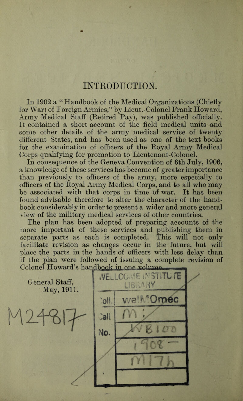 INTKODUCTION. In 1902 a “ Handbook of the Medical Organizations (Chiefly for War) of Foreign Armies,” by Lieut.-Colonel Frank Howard, Army Medical Staff (Retired Pay), was published officially. It contained a short account of the field medical units and some other details of the army medical service of twenty different States, and has been used as one of the text books for the examination of officers of the Royal Army Medical Corps qualifying for promotion to Lieutenant-Colonel. In consequence of the Geneva Convention of 6th July, 1906, a knowledge of these services has become of greater importance than previously to officers of the army, more especially to officers of the Royal Army Medical Corps, and to all who may be associated with that corps in time of war. It has been found advisable therefore to alter the character of the hand- book considerably in order to present a wider and more general view of the military medical services of other countries. The plan has been adopted of preparing accounts of the more important of these services and publishing them in separate parts as each is completed. This will not only facilitate revision as changes occur in the future, but will place the parts in the hands of officers with less delay than if the plan were followed of issuing a complete revision of General Staff, May, 1911. .VElI LCU^E:^’3T.TbrE .. 'olij v^'el^'Orndc :all f ^ ^ l '‘ ^ v  IMo. ' ’ ■ 1 r ' ■ A,