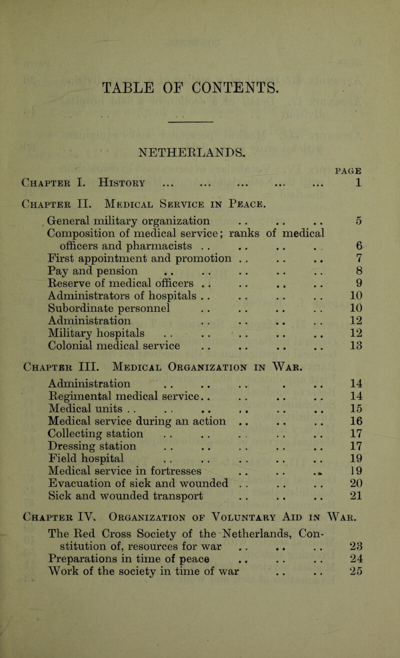 TABLE OF CONTENTS. NETHEELANDS. PAGE Chapter I. History 1 Chapter II. Medical Service in Peace. General military organization .. .. .. 5 Composition of medical service; ranks of medical officers and pharmacists .. .. .. . . 6 First appointment and promotion . . .. .. 7 Pay and pension .. . . . . . . .. 8 Beserve of medical officers .. .. .. .. 9 Administrators of hospitals .. .. . . . . 10 Subordinate personnel . . . . ., . . 10 Administration . . . . .. . . 12 Military hospitals . . . . . . .. .. 12 Colonial medical service .. .. .. .. 13 Chapter III. Medical Organization in War. Administration .. .. . . . .. 14 Eegimental medical service.. .. .. .. 14 Medical units . . . . .. , . .. .. 15 Medical service during an action .. .. .. 16 Collecting station . . . . . . . . .. 17 Dressing station . . .. . . . . .. 17 Field hospital . . .. . . .. .. 19 Medical service in fortresses . . . . . • 19 Evacuation of sick and wounded . . .. . . 20 Sick and wounded transport . . . . .. 21 Chapter IV. Organization of Voluntary Aid in War. The Bed Cross Society of the Netherlands, Con- stitution of, resources for war .. .. . . 23 Preparations in time of peace .. . . . . 24 Work of the society in time of war . . . . 25