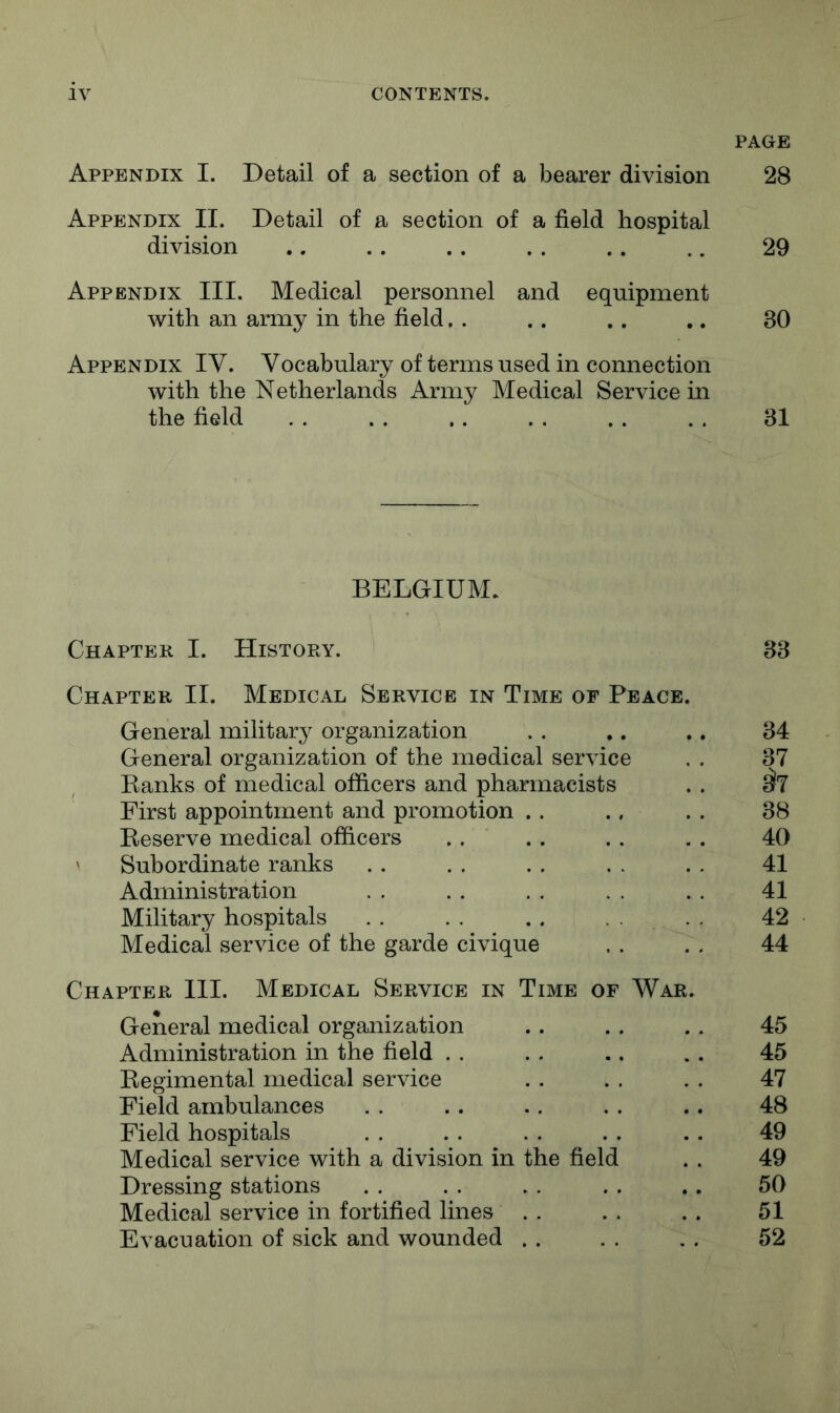 PAGE Appendix I. Detail of a section of a bearer division 28 Appendix II. Detail of a section of a field hospital division .. .. .. . . .. .. 29 Appendix III. Medical personnel and equipment with an army in the field. . .. .. .. 30 Appendix IV. Vocabulary of terms used in connection with the Netherlands Army Medical Service in the field . . . . .. . . . . . . 31 BELGIUM. Chapter I. History. Chapter II. Medical Service in Time of Peace General military organization General organization of the medical service Banks of medical officers and pharmacists First appointment and promotion . . Beserve medical officers ' Subordinate ranks Administration Military hospitals . . . . .. . , Medical service of the garde civique Chapter III. Medical Service in Time of War General medical organization Administration in the field . . Begimental medical service Field ambulances Field hospitals Medical service with a division in the field Dressing stations Medical service in fortified lines . . Evacuation of sick and wounded . . 33 34 37 ^7 38 40 41 41 42 44 45 45 47 48 49 49 50 51 52
